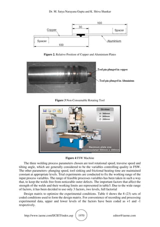 Dr. M. Satya Narayana Gupta and K. Shiva Shankar
http://www.iaeme.com/IJCIET/index.asp 1970 editor@iaeme.com
Figure 2. Relative Position of Copper and Aluminium Plates
Figure 3 Non-Consumable Rotating Tool
Figure 4 FSW Machine
The three welding process parameters chosen are tool rotational speed, traverse speed and
tilting angle, which are generally considered to be the variables controlling quality in FSW.
The other parameters- plunging speed, tool sinking and frictional heating time are maintained
constant at appropriate levels. Trial experiments are conducted to fix the working range of the
input process variables. The range of feasible processes variables has been taken in such a way
that, to keep the welds free from noticeable outer defects. The important factors that affect the
strength of the welds and their working limits are represented in table3. Due to the wide range
of factors, it has been decided to use only 3 factors, two levels, full factorial
Design matrix to optimize the experimental conditions. Table 4 shows the 8 (23) sets of
coded conditions used to form the design matrix. For convenience of recording and processing
experimental data, upper and lower levels of the factors have been coded as +1 and -1
respectively.
 