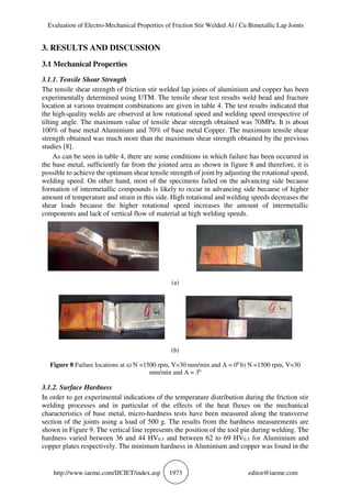 Evaluation of Electro-Mechanical Properties of Friction Stir Welded Al / Cu Bimetallic Lap Joints
http://www.iaeme.com/IJCIET/index.asp 1973 editor@iaeme.com
3. RESULTS AND DISCUSSION
3.1 Mechanical Properties
3.1.1. Tensile Shear Strength
The tensile shear strength of friction stir welded lap joints of aluminium and copper has been
experimentally determined using UTM. The tensile shear test results weld bead and fracture
location at various treatment combinations are given in table 4. The test results indicated that
the high-quality welds are observed at low rotational speed and welding speed irrespective of
tilting angle. The maximum value of tensile shear strength obtained was 70MPa. It is about
100% of base metal Aluminium and 70% of base metal Copper. The maximum tensile shear
strength obtained was much more than the maximum shear strength obtained by the previous
studies [8].
As can be seen in table 4, there are some conditions in which failure has been occurred in
the base metal, sufficiently far from the jointed area as shown in figure 8 and therefore, it is
possible to achieve the optimum shear tensile strength of joint by adjusting the rotational speed,
welding speed. On other hand, most of the specimens failed on the advancing side because
formation of intermetallic compounds is likely to occur in advancing side because of higher
amount of temperature and strain in this side. High rotational and welding speeds decreases the
shear loads because the higher rotational speed increases the amount of intermetallic
components and lack of vertical flow of material at high welding speeds.
(a)
(b)
Figure 8 Failure locations at a) N =1500 rpm, V=30 mm/min and A = 00
b) N =1500 rpm, V=30
mm/min and A = 30
3.1.2. Surface Hardness
In order to get experimental indications of the temperature distribution during the friction stir
welding processes and in particular of the effects of the heat fluxes on the mechanical
characteristics of base metal, micro-hardness tests have been measured along the transverse
section of the joints using a load of 500 g. The results from the hardness measurements are
shown in Figure 9. The vertical line represents the position of the tool pin during welding. The
hardness varied between 36 and 44 HV0.5 and between 62 to 69 HV0.5 for Aluminium and
copper plates respectively. The minimum hardness in Aluminium and copper was found in the
 