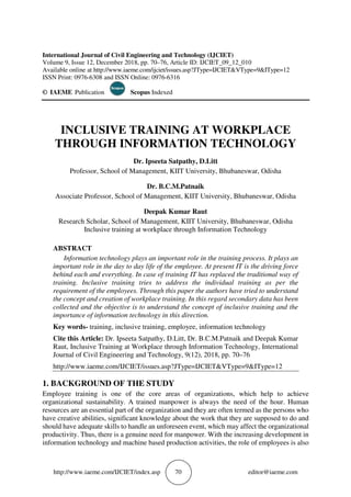 http://www.iaeme.com/IJCIET/index.asp 70 editor@iaeme.com
International Journal of Civil Engineering and Technology (IJCIET)
Volume 9, Issue 12, December 2018, pp. 70–76, Article ID: IJCIET_09_12_010
Available online at http://www.iaeme.com/ijciet/issues.asp?JType=IJCIET&VType=9&IType=12
ISSN Print: 0976-6308 and ISSN Online: 0976-6316
© IAEME Publication Scopus Indexed
INCLUSIVE TRAINING AT WORKPLACE
THROUGH INFORMATION TECHNOLOGY
Dr. Ipseeta Satpathy, D.Litt
Professor, School of Management, KIIT University, Bhubaneswar, Odisha
Dr. B.C.M.Patnaik
Associate Professor, School of Management, KIIT University, Bhubaneswar, Odisha
Deepak Kumar Raut
Research Scholar, School of Management, KIIT University, Bhubaneswar, Odisha
Inclusive training at workplace through Information Technology
ABSTRACT
Information technology plays an important role in the training process. It plays an
important role in the day to day life of the employee. At present IT is the driving force
behind each and everything. In case of training IT has replaced the traditional way of
training. Inclusive training tries to address the individual training as per the
requirement of the employees. Through this paper the authors have tried to understand
the concept and creation of workplace training. In this regard secondary data has been
collected and the objective is to understand the concept of inclusive training and the
importance of information technology in this direction.
Key words- training, inclusive training, employee, information technology
Cite this Article: Dr. Ipseeta Satpathy, D.Litt, Dr. B.C.M.Patnaik and Deepak Kumar
Raut, Inclusive Training at Workplace through Information Technology, International
Journal of Civil Engineering and Technology, 9(12), 2018, pp. 70–76
http://www.iaeme.com/IJCIET/issues.asp?JType=IJCIET&VType=9&IType=12
1. BACKGROUND OF THE STUDY
Employee training is one of the core areas of organizations, which help to achieve
organizational sustainability. A trained manpower is always the need of the hour. Human
resources are an essential part of the organization and they are often termed as the persons who
have creative abilities, significant knowledge about the work that they are supposed to do and
should have adequate skills to handle an unforeseen event, which may affect the organizational
productivity. Thus, there is a genuine need for manpower. With the increasing development in
information technology and machine based production activities, the role of employees is also
 