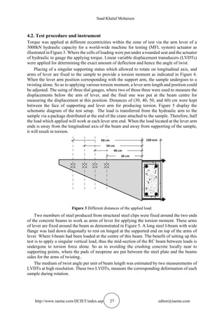 Saad Khalaf Mohaisen
http://www.iaeme.com/IJCIET/index.asp 27 editor@iaeme.com
4.2. Test procedure and instrument
Torque was applied at different eccentricities within the zone of test via the arm lever of a
3000kN hydraulic capacity for a world-wide machine for testing (MFL system) actuator as
illustrated in Figure 3. Where the cells of loading were put under a rounded seat and the actuator
of hydraulic to gauge the applying torque. Linear variable displacement transducers (LVDTs)
were applied for determining the exact amount of deflection and hence the angle of twist.
Placing of a singular supporting status which allowed to rotate on longitudinal axis, and
arms of lever are fixed to the sample to provide a torsion moment as indicated in Figure 4.
When the lever arm position corresponding with the support arm, the sample undergoes to a
twisting alone. So as to applying various torsion moment, a lever arm length and position could
be adjusted. The using of three dial gauges, where two of those three were used to measure the
displacements below the arm of lever, and the final one was put at the beam centre for
measuring the displacement at this position. Distances of (30, 40, 50, and 60) cm were kept
between the face of supporting and lever arm for producing torsion. Figure 5 display the
schematic diagram of the test setup. The load is transferred from the hydraulic arm to the
sample via a package distributed at the end of the crane attached to the sample. Therefore, half
the load which applied will work at each lever arm end. When the load located at the lever arm
ends is away from the longitudinal axis of the beam and away from supporting of the sample,
it will result in torsion.
30 cm
40 cm
50 cm
60 cm 100 mm
Figure 3 Different distances of the applied load.
Two members of steel produced from structural steel clips were fixed around the two ends
of the concrete beams to work as arms of lever for applying the torsion moment. These arms
of lever are fixed around the beam as demonstrated in Figure 5. A long steel I-beam with wide
flange was laid down diagonally to rest on hinged at the supported end on top of the arms of
lever. Where I-beam had been loaded at the centre of this beam. The benefit of setting up this
test is to apply a singular vertical load, thus the mid-section of the RC beam between loads is
undergone to torsion force alone. So as to avoiding the crushing concrete locally near to
supporting points, where the pads of neoprene are put between the steel plate and the beams
sides for the arms of twisting..
The medium of twist angle per unit of beam length was estimated by two measurements of
LVDTs at high resolution. These two LVDTs, measure the corresponding deformation of each
sample during rotation.
 