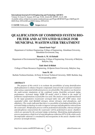 http://www.iaeme.com/IJCIET/index.asp 54 editor@iaeme.com
International Journal of Civil Engineering and Technology (IJCIET)
Volume 10, Issue 01, January 2019, pp. 54-66, Article ID: IJCIET_10_01_006
Available online at http://www.iaeme.com/ijciet/issues.asp?JType=IJCIET&VType=10&IType=01
ISSN Print: 0976-6308 and ISSN Online: 0976-6316
© IAEME Publication Scopus Indexed
QUALIFICATION OF COMBINED SYSTEM BIO-
FILTER AND ACTIVATED SLUDGE FOR
MUNICIPAL WASTEWATER TREATMENT
Ahmed Samir Naje*
Department of Architect Engineering, College of Engineering, Almuthana University,
Almuthana Governorate, Iraq.
Hussein A. M. Al-Zubaidi
Department of Environmental Engineering, College of Engineering, University of Babylon,
Babylon, Iraq.
Zaid Abed Al-Ridah
College of Water Resources Engineering, Al-Qasim Green University, Babylon, Iraq.
Isam M. Ali
Karbala Technical Institute, Al-Furat Al-Awsat Technical University, 56001 Karbala, Iraq.
*Corresponding author
ABSTRACT
The purpose of this article is to evaluate the possibilities of using denitrification
dephosphatation to enhance biogenic compounds removal in the wastewater treatment
plant using a separated nitrification process on a fixed-film. The analysis was based on
the multi-variant simulations of the combined system, fixed-film activated sludge
performance. Activated sludge ASIM 2D model which is linked to the model of
pollutions transformations in fixed-film was used. The analyses were performed based
on the input parameters (wastewater averaged daily rate, pH, COD values, total
suspended solids, total Kjeldahl nitrogen, nitrate nitrogen, total phosphorus, and
alkalinity). The results indicated that there is a possibility of including fixed-film in the
activated sludge technology in order to improve nitrogen and phosphorus removal from
the wastewater. Nitrification process will be performed in fixed-film, whereas nitrogen
and phosphorus removal from the wastewater will be performed in anoxic chambers
which are operated by the activated sludge technology. Denitrifying dephosphatation
process guarantees a high level of total phosphorus reduction (81%) if the whole easily
decomposable substrate is consumed by microorganisms in the anoxic chamber in the
presence of enough nitrates.
 