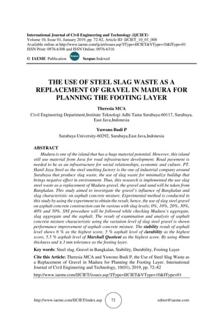 http://www.iaeme.com/IJCIET/index.asp 72 editor@iaeme.com
International Journal of Civil Engineering and Technology (IJCIET)
Volume 10, Issue 01, January 2019, pp. 72-82, Article ID: IJCIET_10_01_008
Available online at http://www.iaeme.com/ijciet/issues.asp?JType=IJCIET&VType=10&IType=01
ISSN Print: 0976-6308 and ISSN Online: 0976-6316
© IAEME Publication Scopus Indexed
THE USE OF STEEL SLAG WASTE AS A
REPLACEMENT OF GRAVEL IN MADURA FOR
PLANNING THE FOOTING LAYER
Theresia MCA
Civil Engineering Department,Institute Teknologi Adhi Tama Surabaya-60117, Surabaya,
East Java,Indonesia
Yuwono Budi P
Surabaya University-60292, Surabaya,East Java,Indonesia
ABSTRACT
Madura is one of the island that has a huge material potential. However, this island
still use material from Java for road infrastructure development. Road pavement is
needed to be as an infrastructure for social relationships, economic and culture. PT.
Hanil Jaya Steel as the steel smelting factory is the one of industrial company around
Surabaya that produce slag waste, the use of slag waste for minimalize buildup that
brings negative effect in environment. Thus, this research is implemented the use slag
steel waste as a replacement of Madura gravel, the gravel and sand will be taken from
Bangkalan. This study aimed to investigate the gravel’s influence of Bangkalan and
slag characteristic on asphalt concrete mixture. Experimental method is conducted in
this study by using the experiment to obtain the result, hence, the use of slag steel gravel
on asphalt concrete construction can be various with slag levels; 0%, 10%, 20%, 30%,
40% and 50%. SNI procedure will be followed while checking Madura’s aggregate,
slag aggregate and the asphalt. The result of examination and analysis of asphalt
concrete mixture characteristic using the variation level of slag steel gravel is shown
performance improvement of asphalt concrete mixture. The stability result of asphalt
level shows 6 % as the highest score, 5 % asphalt level of durability as the highest
score, 5.5 % asphalt level of Marshall Quotient as the highest score. By using 40mm
thickness and ±3 mm tolerance as the footing layer.
Key words: Steel slag, Gravel in Bangkalan, Stability, Durability, Footing Layer
Cite this Article: Theresia MCA and Yuwono Budi P, the Use of Steel Slag Waste as
a Replacement of Gravel in Madura for Planning the Footing Layer. International
Journal of Civil Engineering and Technology, 10(01), 2019, pp. 72–82
http://www.iaeme.com/IJCIET/issues.asp?JType=IJCIET&VType=10&IType=01
 