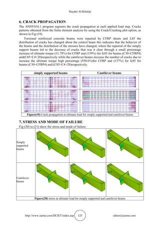 Hayder Al-Khafaji
http://www.iaeme.com/IJCIET/index.asp 125 editor@iaeme.com
6. CRACK PROPAGATION
The ANSYS16.1 program registers the crack propagation at each applied load step. Cracks
patterns obtained from the finite element analysis by using the Crack/Crushing plot option, as
shown in Fig (19).
Torsional reinforced concrete beams were repaired by CFRP sheets and fc85 the
distribution of cracks has changed about the control beam this indicates that the behavior of
the beams and the distribution of the stresses have changed, where the repaired of the simply
support beams led to the decrease of cracks that was it clear through a small percentage
increase of ultimate torque (11.78%) for CFRP and (139%) for fc85 for beams (C30+CFRP4)
and(C85+C4+20)respectively while the cantilever beams increase the number of cracks due to
increase the ultimate torque high percentage (550.6%)for CFRP and (137%) for fc85 for
beams (C30+CFRP4) and (C85+C4+20)respectively.
simply supported beams Cantilever beams
Figure(19) Crack propagation at ultimate load for simply supported and cantilever beams
7. STRESS AND MODE OF FAILURE
Fig (20) to (21) show the stress and mode of failure.
Simply
supported
beams
Cantilever
beams
Figure(20) stress at ultimate load for simply supported and cantilever beams
 
