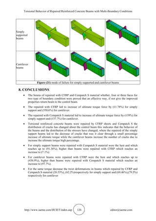Torsional Behavior of Repaired Reinforced Concrete Beams with Multi-Boundary Conditions
http://www.iaeme.com/IJCIET/index.asp 126 editor@iaeme.com
Simply
supported
beams
Cantilever
beams
Figure (21) mode of failure for simply supported and cantilever beams
8. CONCLUSIONS
 The beams of repaired with CFRP and Cempatch S material whether, four or three faces for
two type of boundary condition were proved that an effective way, if not give the improved
properties return beam to the control beam.
 The repaired with CFRP led to increase of ultimate torque force by (11.78%) for simply
support and (550.6%) for cantilever.
 The repaired with Cempatch S material led to increase of ultimate torque force by (139%) for
simply support and (137.7%) for cantilever.
 Torsional reinforced concrete beams were repaired by CFRP sheets and Cempatch S the
distribution of cracks has changed about the control beam this indicates that the behavior of
the beams and the distribution of the stresses have changed, where the repaired of the simply
support beams led to the decrease of cracks that was it clear through a small percentage
increase of ultimate torque while the cantilever beams increase the number of cracks due to
increase the ultimate torque high percentage.
 For simply support beams were repaired with Cempatch S material were the best and which
reaches up to (91.36%), higher than beams were repaired with CFRP which reaches an
increase to (7.1%).
 For cantilever beams were repaired with CFRP were the best and which reaches up to
(436.9%), higher than beams were repaired with Cempatch S material which reaches an
increase to (97.7%).
 For the same torque decrease the twist deformations in beams which repaired by CFRP and
Cempatch S material (26.53%), (62.2%)respectively for simply support and (69.46%),(79.5%)
respectively for cantilever
 
