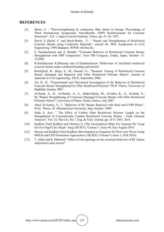 Hayder Al-Khafaji
http://www.iaeme.com/IJCIET/index.asp 127 editor@iaeme.com
REFERENCES
[1] Meier, U. : "Post-strengthening by continuous fiber sheets in Europe. Proceedings of
Third International Symposium, Non-Metallic (FRP) Reinforcement for Concrete
Structures", Vol. 1, Japan Concrete Institute, Tokyo, pp. 41–56, 1997.
[2] David ,E.,Djelal, C. and Buyle-Bodin , F.: " Repair and Strengthening of Reinforced
Concrete Beams using Composite Materials", second Int. PhD. Symposium in Civil
Engineering, 1998 Budapest, WWW.vbt.bme.hu.
[3] S. Panchacharam and A. Belarbi: "Torsional Behavior of Reinforced Concrete Beams
Strengthened with FRP Composites", First FIB Congress, Osaka, Japan, October 13-
19,2002.
[4] R.Santhakumar R.Dhanaraj and E.Chandrasekaran "Behaviour of retrofitted reinforced
concrete beams under combined bending and torsion".
[5] Bonfiglioli, B., Migo, S., M., Pascale, G., "Dynamic Testing of Reinforced Concrete
Beams Damaged and Repaired with Fiber Reinforced Polymer Sheets", Journal of
materials in civil engineering, ASCE, September 2004.
[6] Ali, D., D., "Experimental and Theoretical Investigation of the Behavior of Reinforced
Concrete Beams Strengthened by Fiber Reinforced Polymer" Ph.D. Thesis, University of
Baghdad, January 2007.
[7] Al-Saidy, A., H., Al-Harthy, A., S., Abdul-Halim, M., Al-Jabri, K., S., Al-shidi, N.,
M.,"Repair Strengthening of Corrosion Damaged Concrete Beams with Fiber Reinforced
Polymers Sheets", University of Patras, Patras, Greece, July 2007.
[8] Abed Al-Amery, S., J., "Behavior of RC Beams Repaired with Steel and CFRP Plates",
M.Sc. Thesis, AI -Mustansiriya University, Iraq, January- 2009.
[9] Nada S. Assi: " The Effect of Carbon Fiber Reinforced Polymer Length on the
Strengthened of Concentrically Loaded Reinforced Concrete Beams : Finite Element
Analysis", Vol. 32, Part (A), No.7, Eng. & Tech. Journal, pp. 1671-1683, 2014.
[10] Kadhim Naief Kadhim and Ghufran A. (The Geotechnical Maps For Gypsum By Using
Gis For Najaf City (Najaf - Iraq) (IJCIET), Volume 7, Issue 44, July-August 2016.
[11] Hassan and Kadhim Naief Kadhim (Development an Equation for Flow over Weirs Using
MNLR and CFD Simulation Approaches). (IJCIET), Volume 9, Issue 3, (Feb 2018)
[12] T. Abdo and R. Mabrouk" Effect of web openings on the structural behavior of RC beams
subjected to pure torsion"
 