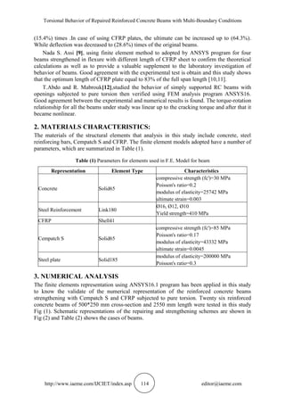 Torsional Behavior of Repaired Reinforced Concrete Beams with Multi-Boundary Conditions
http://www.iaeme.com/IJCIET/index.asp 114 editor@iaeme.com
(15.4%) times .In case of using CFRP plates, the ultimate can be increased up to (64.3%).
While deflection was decreased to (28.6%) times of the original beams.
Nada S. Assi [9], using finite element method to adopted by ANSYS program for four
beams strengthened in flexure with different length of CFRP sheet to confirm the theoretical
calculations as well as to provide a valuable supplement to the laboratory investigation of
behavior of beams. Good agreement with the experimental test is obtain and this study shows
that the optimum length of CFRP plate equal to 83% of the full span length [10,11].
T.Abdo and R. Mabrouk[12],studied the behavior of simply supported RC beams with
openings subjected to pure torsion then verified using FEM analysis program ANSYS16.
Good agreement between the experimental and numerical results is found. The torque-rotation
relationship for all the beams under study was linear up to the cracking torque and after that it
became nonlinear.
2. MATERIALS CHARACTERISTICS:
The materials of the structural elements that analysis in this study include concrete, steel
reinforcing bars, Cempatch S and CFRP. The finite element models adopted have a number of
parameters, which are summarized in Table (1).
Table (1) Parameters for elements used in F.E. Model for beam
Representation Element Type Characteristics
Concrete Solid65
compressive strength (fc')=30 MPa
Poisson's ratio=0.2
modulus of elasticity=25742 MPa
ultimate strain=0.003
Steel Reinforcement Link180
Ø16, Ø12, Ø10
Yield strength=410 MPa
CFRP Shell41
Cempatch S Solid65
compressive strength (fc')=85 MPa
Poisson's ratio=0.17
modulus of elasticity=43332 MPa
ultimate strain=0.0045
Steel plate Solid185
modulus of elasticity=200000 MPa
Poisson's ratio=0.3
3. NUMERICAL ANALYSIS
The finite elements representation using ANSYS16.1 program has been applied in this study
to know the validate of the numerical representation of the reinforced concrete beams
strengthening with Cempatch S and CFRP subjected to pure torsion. Twenty six reinforced
concrete beams of 500*250 mm cross-section and 2550 mm length were tested in this study
Fig (1). Schematic representations of the repairing and strengthening schemes are shown in
Fig (2) and Table (2) shows the cases of beams.
 