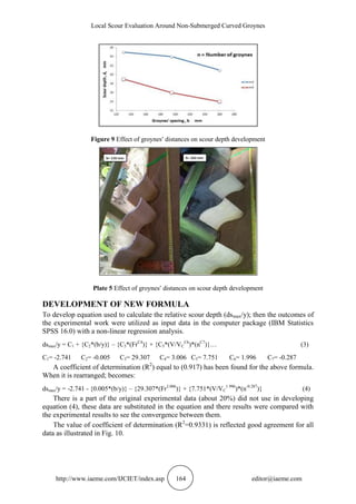 Local Scour Evaluation Around Non-Submerged Curved Groynes
http://www.iaeme.com/IJCIET/index.asp 164 editor@iaeme.com
Figure 9 Effect of groynes distances on scour depth development
Plate 5 Effect of groynes distances on scour depth development
DEVELOPMENT OF NEW FORMULA
To develop equation used to calculate the relative scour depth (dsmax/y); then the outcomes of
the experimental work were utilized as input data in the computer package (IBM Statistics
SPSS 16.0) with a non-linear regression analysis.
dsmax/y = C1 + {C2*(b/y)} – {C3*(FrC4
)} + {C5*(V/VC
C6
)*(nC7
)}… (3)
C1= -2.741 C2= -0.005 C3= 29.307 C4= 3.006 C5= 7.751 C6= 1.996 C7= -0.287
A coefficient of determination (R2
) equal to (0.917) has been found for the above formula.
When it is rearranged; becomes:
dsmax/y = -2.741 - {0.005*(b/y)} – {29.307*(Fr3.006
)} + {7.751*(V/VC
1.996
)*(n-0.287
)} (4)
There is a part of the original experimental data (about 20%) did not use in developing
equation (4), these data are substituted in the equation and there results were compared with
the experimental results to see the convergence between them.
The value of coefficient of determination (R2
=0.9331) is reflected good agreement for all
data as illustrated in Fig. 10.
 
