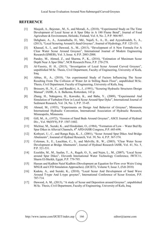 Local Scour Evaluation Around Non-Submerged Curved Groynes
http://www.iaeme.com/IJCIET/index.asp 166 editor@iaeme.com
REFERENCE
[1] Masjedi, A., Bejestan , M., S., and Moradi, A., (2010), “Experimental Study on The Time
Development of Local Scour at A Spur Dike in A 180 Flume Bend”, Journal of Food
Agriculture & Environment, Helsinki, Finland, Vol. 8, No. 2, P.P. 904-907.
[2] Dehghani, A., A., Azamathulla, H., Md., Najafi, S., A., H., and Ayyoubzadeh, S., A.,
(2013), “Local Scouring Around L-head Groynes”, Journal of Hydrology, P.P. 125-131.
[3] Khassaf, S., I., and Dawood, A., M., (2013), “Development of A New Formula For A
Clear Water Scour Around Groynes”, International Journal of Modern Engineering
Research (IJMER), Vol. 3, Issue. 4, P.P. 2083-2088.
[4] Pandey, M., Ahmed, Z., and Sharma, P., K., (2016), “Estimation of Maximum Scour
Depth Near A Spur Dike”, NCR Research Press, P.P. 270-278.
[5] Al-Yassiry, H. H., (2015), “Investigation of Local Scour Around Curved Groynes”,
unpublished M.Sc. Thesis, Civil Department, Faculty of Engineering, University of Kufa,
Iraq.
[6] Abbas, H., A., (2018), “An experimental Study of Factors Influencing The Scour
Resulting From The Collision of Water Jet in Stilling Basin Floor”, unpublished M.Sc.
Thesis, Civil Department, Faculty of Engineering, University of Kufa, Iraq.
[7] Breusers, H., N., C., and Raudkivi, A., J., (1991), “Scouring Hydraulic Structures Design
Manual”, IAHR, A. A. Balkema, Rotterdam, 143 p.
[8] Zhang, H., Nakagawa, H., Kawaike, K., and Baba, Y., (2009), “Experimental And
Simulation of Turbulent Flow in Local Scour Around Spur Dyke”, International Journal of
Sediment Research, Vol. 24, No. 1, P.P. 33-45.
[9] Ahmed, M., (1953), “Experiments on Design And Behavior of Groynes”, Minnesota
International Hydraulic Convention, International Association of Hydraulic Research,
Minneapolis, Minnesota.
[10] Gill, M., A., (1972), “Erosion of Sand Beds Around Groynes”, ASCE Journal of Hydraul
Div., Vol. 98(HY9), P.P. 1587-1602.
[11] Michiue, M., Suzuki, K., and Hinokidani, O., (1984), “Formation of Low – Water Bed By
Spur Dikes in Alluvial Channels, 4th
APD-IAHR Congress, P.P. 685-698.
[12] Kothyari, U., C., and Ranga Raju, K., J., (2001), “Scour Around Spur Dikes And Bridge
Abutments”, Jouranal of Hydraul Research, Vol. 39, No. 4, P.P. 367-374.
[13] Coleman, S., E., Lauchlan, C., S., and Melville, B., W., (2003), “Clear Water Scour
Development at Bridge Abutments”, Journal of Hydraul Research IAHR, Vol. 41, No. 5,
P.P. 521-531.
[14] Ezzeldin, M., M., Saafan, T., A., Rageh, O., S., and Nejm, L., M., (2007), “Local Scour
around Spur Dikes”, Eleventh International Water Technology Conference, IWTC11,
Sharm El-Sheikh, Egypt, P.P. 779-795.
[15] Hassan and Kadhim Naief Kadhim (Development an Equation for Flow over Weirs Using
MNLR and CFD Simulation Approaches). (IJCIET), Volume 9, Issue 3, (Feb 2018)
[16] Kadota, A., and Suzuki, K., (2010), “Local Scour And Development of Sand Wave
Around T-type And L-type groynes”, International Conference of Scour Erosion, P.P.
707-714.
[17] Dawood, A. M., (2013), “A study of Scour and Deposition around Groynes”, unpublished
M.Sc. Thesis, Civil Department, Faculty of Engineering, University of Kufa, Iraq.
 