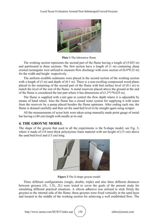 Local Scour Evaluation Around Non-Submerged Curved Groynes
http://www.iaeme.com/IJCIET/index.asp 158 editor@iaeme.com
Plate 1 The laboratory flume
The working section represents the second part of the flume having a length of (5.025 m)
and partitioned to three sections. The first section have a length of (1 m) containing sharp
crested rectangular weir utilized to measure flow discharge with cross section of (0.4*0.25 m)
for the width and height respectively.
The uniform erodible sediments were placed in the second section of the working section
with a length of (3 m) and depth of (0.1 m). There is a non-swelling compressed wood plates
placed in the remaining of the second part of the flume with bed surface level of (0.1 m) to
match the level of the rest of the flume. A metal reservoir placed above the ground at the end
of the flume is considered the last part where it has dimensions of (1.2*1*0.625 m).
The flume is supplied with a tail gate to control the flow depth where it is adjustable by
means of hand wheel. Also the flume has a closed water system for supplying it with water
from the reservoir by a pump placed besides the flume upstream. After ending each run; the
flume is drained carefully and then set the sand bed level to be straight again using scraper.
All the measurements of scour hole were taken using manually made point gauge of metal
bar having a (40 cm) length with needle at its end.
4. THE GROYNE MODEL
The shape of the groyne that used in all the experiments is the S-shape model; see Fig. 3;
where it made of (10 mm) thick polystyrene foam material with net height of (15 cm) above
the sand bed level and (13 cm) long.
Figure 3 The S-shape groyne model
Three different configurations (single, double, triple) and also three different distances
between groynes (1L, 1.5L, 2L) were tested to cover the goals of the present study for
simulating different practical situations. A silicon adhesive was utilized to stick firmly the
groynes to the internal side of the flume; these groynes were fixed vertically in the sand layer
and located in the middle of the working section for achieving a well established flow. The
 