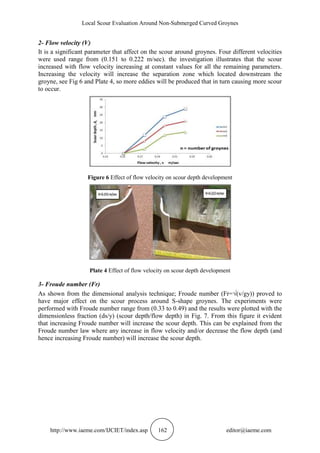 Local Scour Evaluation Around Non-Submerged Curved Groynes
http://www.iaeme.com/IJCIET/index.asp 162 editor@iaeme.com
2- Flow velocity (V)
It is a significant parameter that affect on the scour around groynes. Four different velocities
were used range from (0.151 to 0.222 m/sec). the investigation illustrates that the scour
increased with flow velocity increasing at constant values for all the remaining parameters.
Increasing the velocity will increase the separation zone which located downstream the
groyne, see Fig 6 and Plate 4, so more eddies will be produced that in turn causing more scour
to occur.
Figure 6 Effect of flow velocity on scour depth development
Plate 4 Effect of flow velocity on scour depth development
3- Froude number (Fr)
As shown from the dimensional analysis technique; Froude number (Fr=(v/gy)) proved to
have major effect on the scour process around S-shape groynes. The experiments were
performed with Froude number range from (0.33 to 0.49) and the results were plotted with the
dimensionless fraction (ds/y) (scour depth/flow depth) in Fig. 7. From this figure it evident
that increasing Froude number will increase the scour depth. This can be explained from the
Froude number law where any increase in flow velocity and/or decrease the flow depth (and
hence increasing Froude number) will increase the scour depth.
 