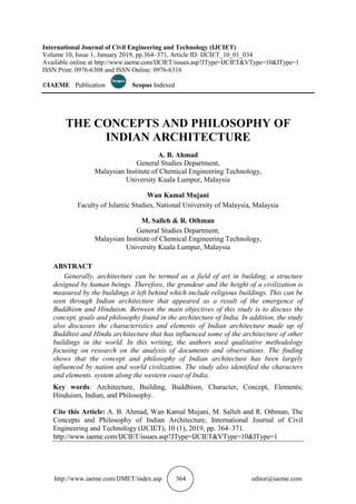 http://www.iaeme.com/IJMET/index.asp 364 editor@iaeme.com
International Journal of Civil Engineering and Technology (IJCIET)
Volume 10, Issue 1, January 2019, pp.364–371, Article ID: IJCIET_10_01_034
Available online at http://www.iaeme.com/IJCIET/issues.asp?JType=IJCIET&VType=10&IType=1
ISSN Print: 0976-6308 and ISSN Online: 0976-6316
©IAEME Publication Scopus Indexed
THE CONCEPTS AND PHILOSOPHY OF
INDIAN ARCHITECTURE
A. B. Ahmad
General Studies Department,
Malaysian Institute of Chemical Engineering Technology,
University Kuala Lumpur, Malaysia
Wan Kamal Mujani
Faculty of Islamic Studies, National University of Malaysia, Malaysia
M. Salleh & R. Othman
General Studies Department,
Malaysian Institute of Chemical Engineering Technology,
University Kuala Lumpur, Malaysia
ABSTRACT
Generally, architecture can be termed as a field of art in building, a structure
designed by human beings. Therefore, the grandeur and the height of a civilization is
measured by the buildings it left behind which include religious buildings. This can be
seen through Indian architecture that appeared as a result of the emergence of
Buddhism and Hinduism. Between the main objectives of this study is to discuss the
concept, goals and philosophy found in the architecture of India. In addition, the study
also discusses the characteristics and elements of Indian architecture made up of
Buddhist and Hindu architecture that has influenced some of the architecture of other
buildings in the world. In this writing, the authors used qualitative methodology
focusing on research on the analysis of documents and observations. The finding
shows that the concept and philosophy of Indian architecture has been largely
influenced by nation and world civilization. The study also identified the characters
and elements. system along the western coast of India.
Key words: Architecture, Building, Buddhism, Character, Concept, Elements;
Hinduism, Indian, and Philosophy.
Cite this Article: A. B. Ahmad, Wan Kamal Mujani, M. Salleh and R. Othman, The
Concepts and Philosophy of Indian Architecture, International Journal of Civil
Engineering and Technology (IJCIET), 10 (1), 2019, pp. 364–371.
http://www.iaeme.com/IJCIET/issues.asp?JType=IJCIET&VType=10&IType=1
 