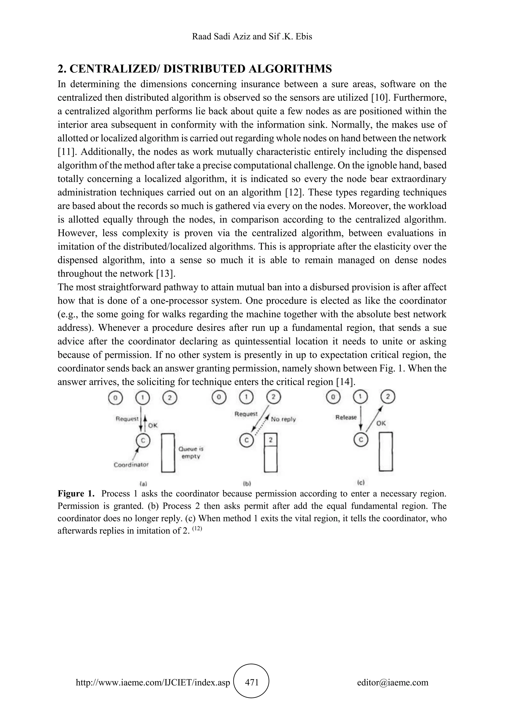 Raad Sadi Aziz and Sif .K. Ebis
http://www.iaeme.com/IJCIET/index.asp 471 editor@iaeme.com
2. CENTRALIZED/ DISTRIBUTED ALGORITHMS
In determining the dimensions concerning insurance between a sure areas, software on the
centralized then distributed algorithm is observed so the sensors are utilized [10]. Furthermore,
a centralized algorithm performs lie back about quite a few nodes as are positioned within the
interior area subsequent in conformity with the information sink. Normally, the makes use of
allotted or localized algorithm is carried out regarding whole nodes on hand between the network
[11]. Additionally, the nodes as work mutually characteristic entirely including the dispensed
algorithm of the method after take a precise computational challenge. On the ignoble hand, based
totally concerning a localized algorithm, it is indicated so every the node bear extraordinary
administration techniques carried out on an algorithm [12]. These types regarding techniques
are based about the records so much is gathered via every on the nodes. Moreover, the workload
is allotted equally through the nodes, in comparison according to the centralized algorithm.
However, less complexity is proven via the centralized algorithm, between evaluations in
imitation of the distributed/localized algorithms. This is appropriate after the elasticity over the
dispensed algorithm, into a sense so much it is able to remain managed on dense nodes
throughout the network [13].
The most straightforward pathway to attain mutual ban into a disbursed provision is after affect
how that is done of a one-processor system. One procedure is elected as like the coordinator
(e.g., the some going for walks regarding the machine together with the absolute best network
address). Whenever a procedure desires after run up a fundamental region, that sends a sue
advice after the coordinator declaring as quintessential location it needs to unite or asking
because of permission. If no other system is presently in up to expectation critical region, the
coordinator sends back an answer granting permission, namely shown between Fig. 1. When the
answer arrives, the soliciting for technique enters the critical region [14].
Figure 1. Process 1 asks the coordinator because permission according to enter a necessary region.
Permission is granted. (b) Process 2 then asks permit after add the equal fundamental region. The
coordinator does no longer reply. (c) When method 1 exits the vital region, it tells the coordinator, who
afterwards replies in imitation of 2. (12)
 