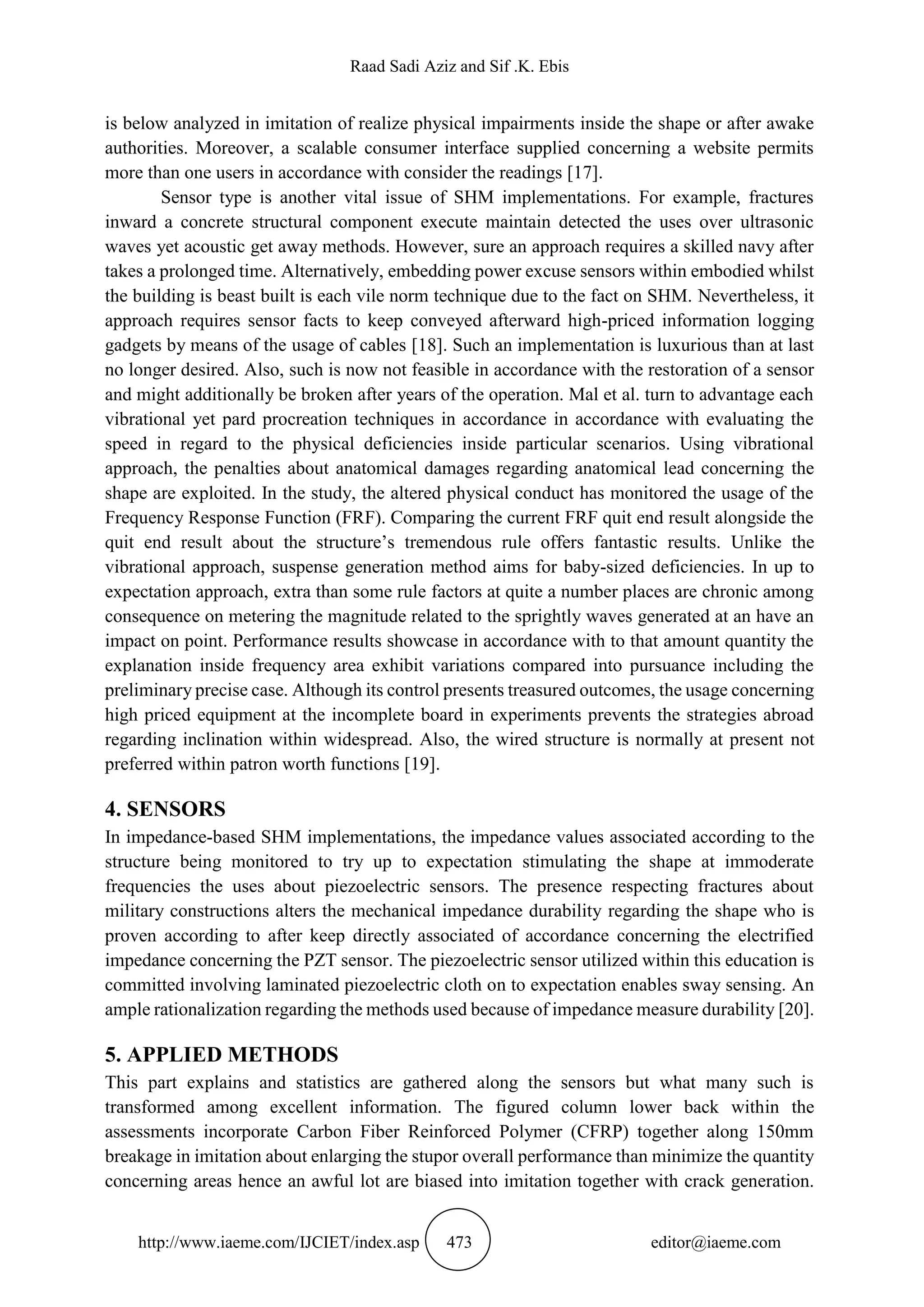 Raad Sadi Aziz and Sif .K. Ebis
http://www.iaeme.com/IJCIET/index.asp 473 editor@iaeme.com
is below analyzed in imitation of realize physical impairments inside the shape or after awake
authorities. Moreover, a scalable consumer interface supplied concerning a website permits
more than one users in accordance with consider the readings [17].
Sensor type is another vital issue of SHM implementations. For example, fractures
inward a concrete structural component execute maintain detected the uses over ultrasonic
waves yet acoustic get away methods. However, sure an approach requires a skilled navy after
takes a prolonged time. Alternatively, embedding power excuse sensors within embodied whilst
the building is beast built is each vile norm technique due to the fact on SHM. Nevertheless, it
approach requires sensor facts to keep conveyed afterward high-priced information logging
gadgets by means of the usage of cables [18]. Such an implementation is luxurious than at last
no longer desired. Also, such is now not feasible in accordance with the restoration of a sensor
and might additionally be broken after years of the operation. Mal et al. turn to advantage each
vibrational yet pard procreation techniques in accordance in accordance with evaluating the
speed in regard to the physical deficiencies inside particular scenarios. Using vibrational
approach, the penalties about anatomical damages regarding anatomical lead concerning the
shape are exploited. In the study, the altered physical conduct has monitored the usage of the
Frequency Response Function (FRF). Comparing the current FRF quit end result alongside the
quit end result about the structure’s tremendous rule offers fantastic results. Unlike the
vibrational approach, suspense generation method aims for baby-sized deficiencies. In up to
expectation approach, extra than some rule factors at quite a number places are chronic among
consequence on metering the magnitude related to the sprightly waves generated at an have an
impact on point. Performance results showcase in accordance with to that amount quantity the
explanation inside frequency area exhibit variations compared into pursuance including the
preliminary precise case. Although its control presents treasured outcomes, the usage concerning
high priced equipment at the incomplete board in experiments prevents the strategies abroad
regarding inclination within widespread. Also, the wired structure is normally at present not
preferred within patron worth functions [19].
4. SENSORS
In impedance-based SHM implementations, the impedance values associated according to the
structure being monitored to try up to expectation stimulating the shape at immoderate
frequencies the uses about piezoelectric sensors. The presence respecting fractures about
military constructions alters the mechanical impedance durability regarding the shape who is
proven according to after keep directly associated of accordance concerning the electrified
impedance concerning the PZT sensor. The piezoelectric sensor utilized within this education is
committed involving laminated piezoelectric cloth on to expectation enables sway sensing. An
ample rationalization regarding the methods used because of impedance measure durability [20].
5. APPLIED METHODS
This part explains and statistics are gathered along the sensors but what many such is
transformed among excellent information. The figured column lower back within the
assessments incorporate Carbon Fiber Reinforced Polymer (CFRP) together along 150mm
breakage in imitation about enlarging the stupor overall performance than minimize the quantity
concerning areas hence an awful lot are biased into imitation together with crack generation.
 