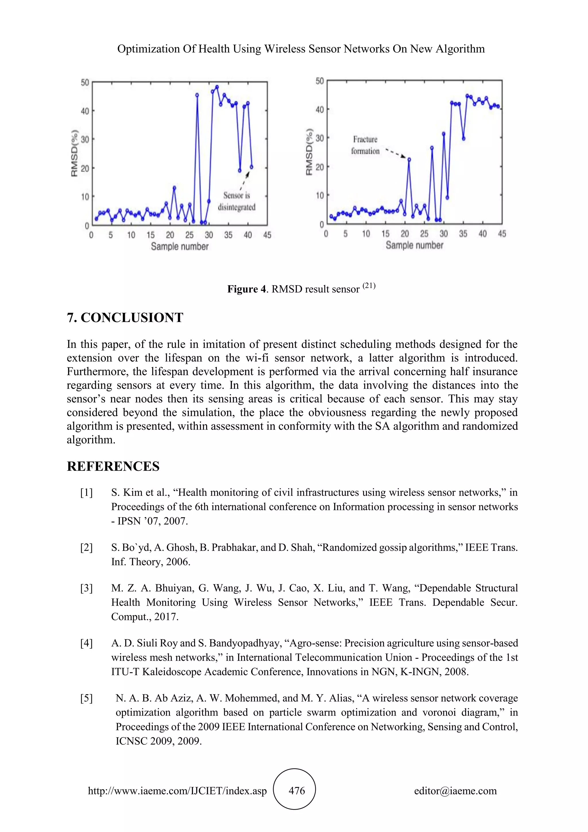 Optimization Of Health Using Wireless Sensor Networks On New Algorithm
http://www.iaeme.com/IJCIET/index.asp 476 editor@iaeme.com
Figure 4. RMSD result sensor (21)
7. CONCLUSIONT
In this paper, of the rule in imitation of present distinct scheduling methods designed for the
extension over the lifespan on the wi-fi sensor network, a latter algorithm is introduced.
Furthermore, the lifespan development is performed via the arrival concerning half insurance
regarding sensors at every time. In this algorithm, the data involving the distances into the
sensor’s near nodes then its sensing areas is critical because of each sensor. This may stay
considered beyond the simulation, the place the obviousness regarding the newly proposed
algorithm is presented, within assessment in conformity with the SA algorithm and randomized
algorithm.
REFERENCES
[1] S. Kim et al., “Health monitoring of civil infrastructures using wireless sensor networks,” in
Proceedings of the 6th international conference on Information processing in sensor networks
- IPSN ’07, 2007.
[2] S. Bo`yd, A. Ghosh, B. Prabhakar, and D. Shah, “Randomized gossip algorithms,” IEEE Trans.
Inf. Theory, 2006.
[3] M. Z. A. Bhuiyan, G. Wang, J. Wu, J. Cao, X. Liu, and T. Wang, “Dependable Structural
Health Monitoring Using Wireless Sensor Networks,” IEEE Trans. Dependable Secur.
Comput., 2017.
[4] A. D. Siuli Roy and S. Bandyopadhyay, “Agro-sense: Precision agriculture using sensor-based
wireless mesh networks,” in International Telecommunication Union - Proceedings of the 1st
ITU-T Kaleidoscope Academic Conference, Innovations in NGN, K-INGN, 2008.
[5] N. A. B. Ab Aziz, A. W. Mohemmed, and M. Y. Alias, “A wireless sensor network coverage
optimization algorithm based on particle swarm optimization and voronoi diagram,” in
Proceedings of the 2009 IEEE International Conference on Networking, Sensing and Control,
ICNSC 2009, 2009.
 