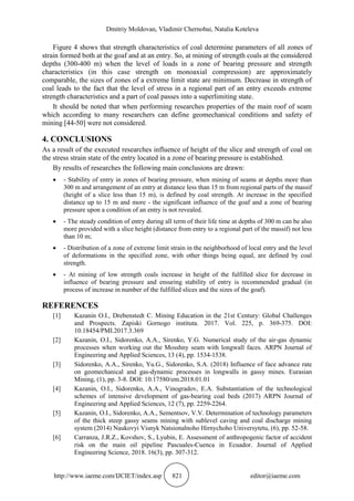 Dmitriy Moldovan, Vladimir Chernobai, Natalia Koteleva
http://www.iaeme.com/IJCIET/index.asp 821 editor@iaeme.com
Figure 4 shows that strength characteristics of coal determine parameters of all zones of
strain formed both at the goaf and at an entry. So, at mining of strength coals at the considered
depths (300-400 m) when the level of loads in a zone of bearing pressure and strength
characteristics (in this case strength on monoaxial compression) are approximately
comparable, the sizes of zones of a extreme limit state are minimum. Decrease in strength of
coal leads to the fact that the level of stress in a regional part of an entry exceeds extreme
strength characteristics and a part of coal passes into a superlimiting state.
It should be noted that when performing researches properties of the main roof of seam
which according to many researchers can define geomechanical conditions and safety of
mining [44-50] were not considered.
4. CONCLUSIONS
As a result of the executed researches influence of height of the slice and strength of coal on
the stress strain state of the entry located in a zone of bearing pressure is established.
By results of researches the following main conclusions are drawn:
 - Stability of entry in zones of bearing pressure, when mining of seams at depths more than
300 m and arrangement of an entry at distance less than 15 m from regional parts of the massif
(height of a slice less than 15 m), is defined by coal strength. At increase in the specified
distance up to 15 m and more - the significant influence of the goaf and a zone of bearing
pressure upon a condition of an entry is not revealed.
 - The steady condition of entry during all term of their life time at depths of 300 m can be also
more provided with a slice height (distance from entry to a regional part of the massif) not less
than 10 m;
 - Distribution of a zone of extreme limit strain in the neighborhood of local entry and the level
of deformations in the specified zone, with other things being equal, are defined by coal
strength.
 - At mining of low strength coals increase in height of the fulfilled slice for decrease in
influence of bearing pressure and ensuring stability of entry is recommended gradual (in
process of increase in number of the fulfilled slices and the sizes of the goaf).
REFERENCES
[1] Kazanin O.I., Drebenstedt C. Mining Education in the 21st Century: Global Challenges
and Prospects. Zapiski Gornogo instituta. 2017. Vol. 225, p. 369-375. DOI:
10.18454/PMI.2017.3.369
[2] Kazanin, O.I., Sidorenko, A.A., Sirenko, Y.G. Numerical study of the air-gas dynamic
processes when working out the Mosshny seam with longwall faces. ARPN Journal of
Engineering and Applied Sciences, 13 (4), pp. 1534-1538.
[3] Sidorenko, A.A., Sirenko, Yu.G., Sidorenko, S.A. (2018) Influence of face advance rate
on geomechanical and gas-dynamic processes in longwalls in gassy mines. Eurasian
Mining, (1), pp. 3-8. DOI: 10.17580/em.2018.01.01
[4] Kazanin, O.I., Sidorenko, A.A., Vinogradov, E.A. Substantiation of the technological
schemes of intensive development of gas-bearing coal beds (2017) ARPN Journal of
Engineering and Applied Sciences, 12 (7), pp. 2259-2264.
[5] Kazanin, O.I., Sidorenko, A.A., Sementsov, V.V. Determination of technology parameters
of the thick steep gassy seams mining with sublevel caving and coal discharge mining
system (2014) Naukovyi Visnyk Natsionalnoho Hirnychoho Universytetu, (6), pp. 52-58.
[6] Carranza, J.R.Z., Kovshov, S., Lyubin, E. Assessment of anthropogenic factor of accident
risk on the main oil pipeline Pascuales-Cuenca in Ecuador. Journal of Applied
Engineering Science, 2018. 16(3), pp. 307-312.
 