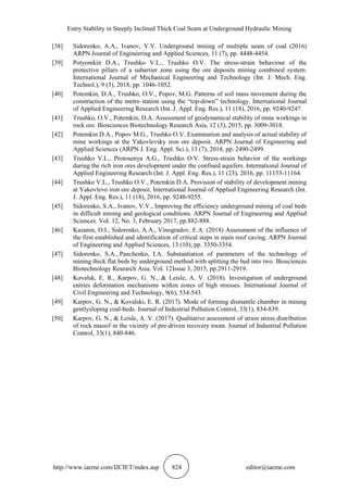 Entry Stability in Steeply Inclined Thick Coal Seam at Underground Hydraulic Mining
http://www.iaeme.com/IJCIET/index.asp 824 editor@iaeme.com
[38] Sidorenko, A.A., Ivanov, V.V. Underground mining of multiple seam of coal (2016)
ARPN Journal of Engineering and Applied Sciences, 11 (7), pp. 4448-4454.
[39] Potyomkin D.A., Trushko V.L., Trushko O.V. The stress-strain behaviour of the
protective pillars of a subarrier zone using the ore deposits mining combined system.
International Journal of Mechanical Engineering and Technology (Int. J. Mech. Eng.
Technol.), 9 (3), 2018, pp. 1046-1052.
[40] Potemkin, D.A., Trushko, O.V., Popov, M.G. Patterns of soil mass movement during the
construction of the metro station using the “top-down” technology. International Journal
of Applied Engineering Research (Int. J. Appl. Eng. Res.), 11 (18), 2016, pp. 9240-9247.
[41] Trushko, O.V., Potemkin, D.A. Assessment of geodynamical stability of mine workings in
rock ore. Biosciences Biotechnology Research Asia, 12 (3), 2015, pp. 3009-3018.
[42] Potemkin D.A., Popov M.G., Trushko O.V. Examination and analysis of actual stability of
mine workings at the Yakovlevsky iron ore deposit. ARPN Journal of Engineering and
Applied Sciences (ARPN J. Eng. Appl. Sci.), 13 (7), 2018, pp. 2490-2499.
[43] Trushko V.L., Protosenya A.G., Trushko O.V. Stress-strain behavior of the workings
during the rich iron ores development under the confined aquifers. International Journal of
Applied Engineering Research (Int. J. Appl. Eng. Res.), 11 (23), 2016, pp. 11153-11164.
[44] Trushko V.L., Trushko O.V., Potemkin D.A. Provision of stability of development mining
at Yakovlevo iron ore deposit. International Journal of Applied Engineering Research (Int.
J. Appl. Eng. Res.), 11 (18), 2016, pp. 9248-9255.
[45] Sidorenko, S.A., Ivanov, V.V., Improving the efficiency underground mining of coal beds
in difficult mining and geological conditions. ARPN Journal of Engineering and Applied
Sciences. Vol. 12, No. 3, February 2017, pp.882-888.
[46] Kazanin, O.I., Sidorenko, A.A., Vinogradov, E.A. (2018) Assessment of the influence of
the first established and identification of critical steps in main roof caving. ARPN Journal
of Engineering and Applied Sciences, 13 (10), pp. 3350-3354.
[47] Sidorenko, S.A., Panchenko, I.A. Substantiation of parameters of the technology of
mining thick flat beds by underground method with splitting the bed into two. Biosciences
Biotechnology Research Asia. Vol. 12Issue 3, 2015, pp.2911-2919.
[48] Kovalsk, E. R., Karpov, G. N., & Leisle, A. V. (2018). Investigation of underground
entries deformation mechanisms within zones of high stresses. International Journal of
Civil Engineering and Technology, 9(6), 534-543.
[49] Karpov, G. N., & Kovalski, E. R. (2017). Mode of forming dismantle chamber in mining
gentlysloping coal-beds. Journal of Industrial Pollution Control, 33(1), 834-839.
[50] Karpov, G. N., & Leisle, A. V. (2017). Qualitative assessment of strain stress distribution
of rock massif in the vicinity of pre-driven recovery room. Journal of Industrial Pollution
Control, 33(1), 840-846.
 