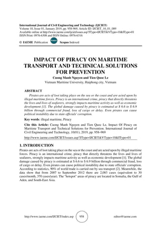 http://www.iaeme.com/IJCIET/index.asp 958 editor@iaeme.com
International Journal of Civil Engineering and Technology (IJCIET)
Volume 10, Issue 01, January 2019, pp. 958-969, Article ID: IJCIET_10_01_089
Available online at http://www.iaeme.com/ijciet/issues.asp?JType=IJCIET&VType=10&IType=01
ISSN Print: 0976-6308 and ISSN Online: 0976-6316
© IAEME Publication Scopus Indexed
IMPACT OF PIRACY ON MARITIME
TRANSPORT AND TECHNICAL SOLUTIONS
FOR PREVENTION
Cuong Manh Nguyen and Tien Quoc Le
Vietnam Maritime University, Haiphong city, Vietnam
ABSTRACT
Pirates are acts of loot taking place on the sea or the coast and are acted upon by
illegal maritime forces. Piracy is an international crime, piracy that directly threatens
the lives and lives of seafarers, strongly impacts maritime activity as well as economic
development [1]. The global damage caused by piracy is estimated at $ 6.6 to $ 6.9
billion through commercial fraud, loss of cargo or delay. Even pirates can cause
political instability due to state officials' corruption.
Key words: illegal maritime, Piracy
Cite this Article: Cuong Manh Nguyen and Tien Quoc Le, Impact Of Piracy on
Maritime Transport and Technical Solutions for Prevention. International Journal of
Civil Engineering and Technology, 10(01), 2019, pp. 958–969
http://www.iaeme.com/IJCIET/issues.asp?JType=IJCIET&VType=10&IType=01
1. INTRODUCTION
Pirates are acts of loot taking place on the sea or the coast and are acted upon by illegal maritime
forces. Piracy is an international crime, piracy that directly threatens the lives and lives of
seafarers, strongly impacts maritime activity as well as economic development [1]. The global
damage caused by piracy is estimated at $ 6.6 to $ 6.9 billion through commercial fraud, loss
of cargo or delay. Even pirates can cause political instability due to state officials' corruption.
According to statistics, 90% of world trade is carried out by sea transport [2]. Meanwhile, the
data show that from 2007 to September 2012 there are 2,083 cases (equivalent to 30
cases/month, 370 cases/year). The "hotspot" areas of piracy are located in Somalia, the Gulf of
Aden, and South-East Asia.
 