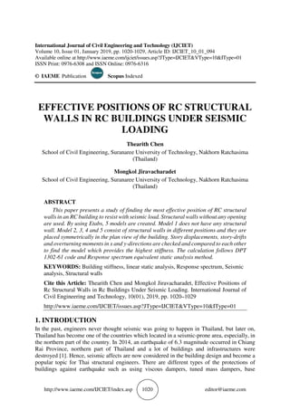 http://www.iaeme.com/IJCIET/index.asp 1020 editor@iaeme.com
International Journal of Civil Engineering and Technology (IJCIET)
Volume 10, Issue 01, January 2019, pp. 1020-1029, Article ID: IJCIET_10_01_094
Available online at http://www.iaeme.com/ijciet/issues.asp?JType=IJCIET&VType=10&IType=01
ISSN Print: 0976-6308 and ISSN Online: 0976-6316
© IAEME Publication Scopus Indexed
EFFECTIVE POSITIONS OF RC STRUCTURAL
WALLS IN RC BUILDINGS UNDER SEISMIC
LOADING
Thearith Chen
School of Civil Engineering, Suranaree University of Technology, Nakhorn Ratchasima
(Thailand)
Mongkol Jiravacharadet
School of Civil Engineering, Suranaree University of Technology, Nakhorn Ratchasima
(Thailand)
ABSTRACT
This paper presents a study of finding the most effective position of RC structural
walls in an RC building to resist with seismic load. Structural walls without any opening
are used. By using Etabs, 5 models are created. Model 1 does not have any structural
wall. Model 2, 3, 4 and 5 consist of structural walls in different positions and they are
placed symmetrically in the plan view of the building. Story displacements, story-drifts
and overturning moments in x and y-directions are checked and compared to each other
to find the model which provides the highest stiffness. The calculation follows DPT
1302-61 code and Response spectrum equivalent static analysis method.
KEYWORDS: Building stiffness, linear static analysis, Response spectrum, Seismic
analysis, Structural walls
Cite this Article: Thearith Chen and Mongkol Jiravacharadet, Effective Positions of
Rc Structural Walls in Rc Buildings Under Seismic Loading. International Journal of
Civil Engineering and Technology, 10(01), 2019, pp. 1020–1029
http://www.iaeme.com/IJCIET/issues.asp?JType=IJCIET&VType=10&IType=01
1. INTRODUCTION
In the past, engineers never thought seismic was going to happen in Thailand, but later on,
Thailand has become one of the countries which located in a seismic-prone area, especially, in
the northern part of the country. In 2014, an earthquake of 6.3 magnitude occurred in Chiang
Rai Province, northern part of Thailand and a lot of buildings and infrastructures were
destroyed [1]. Hence, seismic affects are now considered in the building design and become a
popular topic for Thai structural engineers. There are different types of the protections of
buildings against earthquake such as using viscous dampers, tuned mass dampers, base
 