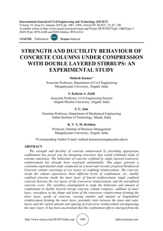 http://www.iaeme.com/IJCIET/index.asp 1081 editor@iaeme.com
International Journal of Civil Engineering and Technology (IJCIET)
Volume 10, Issue 01, January 2019, pp. 1081–1096, Article ID: IJCIET_10_01_100
Available online at http://www.iaeme.com/ijciet/issues.asp?JType=IJCIET&VType=10&IType=1
ISSN Print: 0976-6308 and ISSN Online: 0976-6316
©IAEME Publication Scopus Indexed
STRENGTH AND DUCTILITY BEHAVIOUR OF
CONCRETE COLUMNS UNDER COMPRESSION
WITH DOUBLE LAYERED STIRRUPS: AN
EXPERIMENTAL STUDY
Mahesh Kumar*
Associate Professor, Department of Civil Engineering
Mangalayatan University, Aligarh, India
S. Kaleem A. Zaidi
Associate Professor, Civil Engineering Section
Aligarh Muslim University, Aligarh, India
S. C. Jain
Emeritus Professor, Department of Mechanical Engineering
Indian Institute of Technology, Mandi, India
K. V. S. M. Krishna
Professor, Institute of Business Management
Mangalayatan University, Aligarh, India
*Corresponding Author E-mail: mahesh.kumar@mangalayatan.edu.in
ABSTRACT
The strength and ductility of concrete ameliorated by providing appropriate
confinement has paved way for designing structures that would withstand loads of
extreme intensities. The behaviour of concrete confined by single layered transverse
reinforcement has already been construed substantially. This paper presents a
consistent experimental study conducted on a novel and recently proposed Reinforced
Concrete column consisting of two layers of confining reinforcement. The concrete
inside the column experiences three different levels of confinement, viz., doubly
confined concrete inside the inner layer of lateral reinforcement, singly confined
concrete between the two layers of the transverse reinforcement, and the unconfined
concrete cover. The variables contemplated to study the behaviour and amount of
confinement in double layered stirrup concrete column comprise: addition of inner
layer, variedness in the shape and form of the transverse reinforcement forming the
inner layer, grade of concrete, varying number and amount of longitudinal
reinforcement forming the outer layer, proximity ratio between the inner and outer
layers and the varied amount and spacing of transverse reinforcement encompassing
the inner layer. It has been ascertained that the confinement effects emerged from the
 