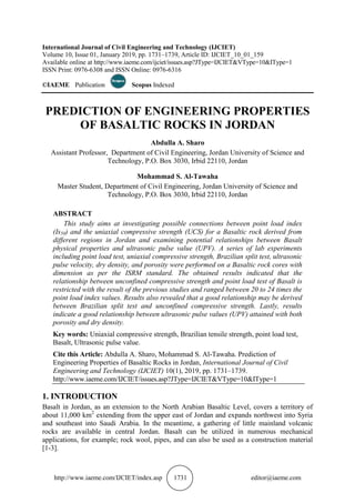 http://www.iaeme.com/IJCIET/index.asp 1731 editor@iaeme.com
International Journal of Civil Engineering and Technology (IJCIET)
Volume 10, Issue 01, January 2019, pp. 1731–1739, Article ID: IJCIET_10_01_159
Available online at http://www.iaeme.com/ijciet/issues.asp?JType=IJCIET&VType=10&IType=1
ISSN Print: 0976-6308 and ISSN Online: 0976-6316
©IAEME Publication Scopus Indexed
PREDICTION OF ENGINEERING PROPERTIES
OF BASALTIC ROCKS IN JORDAN
Abdulla A. Sharo
Assistant Professor, Department of Civil Engineering, Jordan University of Science and
Technology, P.O. Box 3030, Irbid 22110, Jordan
Mohammad S. Al-Tawaha
Master Student, Department of Civil Engineering, Jordan University of Science and
Technology, P.O. Box 3030, Irbid 22110, Jordan
ABSTRACT
This study aims at investigating possible connections between point load index
(Is50) and the uniaxial compressive strength (UCS) for a Basaltic rock derived from
different regions in Jordan and examining potential relationships between Basalt
physical properties and ultrasonic pulse value (UPV). A series of lab experiments
including point load test, uniaxial compressive strength, Brazilian split test, ultrasonic
pulse velocity, dry density, and porosity were performed on a Basaltic rock cores with
dimension as per the ISRM standard. The obtained results indicated that the
relationship between unconfined compressive strength and point load test of Basalt is
restricted with the result of the previous studies and ranged between 20 to 24 times the
point load index values. Results also revealed that a good relationship may be derived
between Brazilian split test and unconfined compressive strength. Lastly, results
indicate a good relationship between ultrasonic pulse values (UPV) attained with both
porosity and dry density.
Key words: Uniaxial compressive strength, Brazilian tensile strength, point load test,
Basalt, Ultrasonic pulse value.
Cite this Article: Abdulla A. Sharo, Mohammad S. Al-Tawaha. Prediction of
Engineering Properties of Basaltic Rocks in Jordan, International Journal of Civil
Engineering and Technology (IJCIET) 10(1), 2019, pp. 1731–1739.
http://www.iaeme.com/IJCIET/issues.asp?JType=IJCIET&VType=10&IType=1
1. INTRODUCTION
Basalt in Jordan, as an extension to the North Arabian Basaltic Level, covers a territory of
about 11,000 km2
extending from the upper east of Jordan and expands northwest into Syria
and southeast into Saudi Arabia. In the meantime, a gathering of little mainland volcanic
rocks are available in central Jordan. Basalt can be utilized in numerous mechanical
applications, for example; rock wool, pipes, and can also be used as a construction material
[1-3].
 