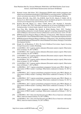 Diani Mardiana Mat Zin, Suziyani Mohamed, Mohd Izhar Ariff Mohd Kashim, Ezad Azraai
Jamsari, Azmul Fahimi Kamaruzaman and Zaizul Ab Rahman
http://www.iaeme.com/IJCIET/index.asp 1879 editor@iaeme.com
[12] Kamarul Azman Abd Salam. 2013. Penggunaan CBAM untuk menilai pengajaran guru
dalam inovasi kurikulum prasekolah [Using CBAM for assessing teachers’ teaching in pre-
school curriculum innovation]). Ph.D. Dissertation. Universiti Kebangsaan Malaysia.
[13] Kashim, M.I.A.M., Alias, M.N., Zin, D.M.M., Said, N.L.M., Zakaria, Z, Salleh, A.D. &
Jamsari, E.A. 2018. Istihalah and its effects on food: An Islamic perspective. International
Journal of Civil Engineering and Technology 9(1): 755-762.
[14] Kashim, M.I.A.M., Majid, L.A., Adnan, A.H.M., Husni, A.M., Nasohah, Z., Samsudin,
M.A. & Yahaya, M.Z. 2015. Principles regarding the use of haram (forbidden) sources in
food processing: A critical islamic analysis. Asian Social Science 11(22): 17-25.
[15] Kon Chon Min, Abdullah Mat Rashid & Mohd Ibrahim Nazri. 2012. Teachers’
understanding and practice towards thematic approach in teaching integrated living skills
(ILS) in Malaysia. International Journal of Humanities and Social Science 2(23): 273-281.
[16] KPM Kementerian Pelajaran Malaysia [Ministry of Education]. 2009. Dokumen Standard
Prasekolah [Pre-school Standard Document]. Putrajaya: Curriculum Development Section.
[17] KPM Kementerian Pelajaran Malaysia [Ministry of Education]. 2016. Kurikulum Standard
Prasekolah Kebangsaan [National Pre-school Standard Curriculum]. Putrajaya: Curriculum
Development Section.
[18] Krogh, S.L. & Morehouse, P. 2014. The Early Childhood Curriculum: Inquiry Learning
through Integration. London: Routledge.
[19] LAAD1PRA1. 2017. Laporan analisis dokumen [Document analysis report]. Observation
done on January 18, 2017 at PRA1.
[20] LAAD1PRA2. 2017. Laporan analisis dokumen [Document analysis report]. Observation
done on January 10, 2017 at PRA2.
[21] LAAD1PRA3. 2017. Laporan analisis dokumen [Document analysis report]. Observation
done on January 10, 2017 at PRA3.
[22] LAAD1PRA4. 2017. Laporan analisis dokumen [Document analysis report]. Observation
done on January 19, 2017 at PRA4.
[23] LAAD1PRA5. 2017. Laporan analisis dokumen [Document analysis report]. Observation
done on February 7, 2017 at PRA5.
[24] LAPM1PRA1. 2017. Laporan pemerhatian pengajaran bersama guru PRA1 [Report of
observation of PRA1 teacher’s teaching]. Observation conducted on January 18, 2017 at
PRA1.
[25] LAPM1PRA2. 2017. Laporan pemerhatian pengajaran bersama guru PRA2 [Report on
observation of PRA2 teacher’s teaching]. Observation conducted on January 10, 2017 at
PRA2.
[26] LAPM1PRA3. 2017. Laporan pemerhatian pengajaran bersama guru PRA3 [Report on
observation of PRA3 teacher’s teaching]. Observation conducted on January 10, 2017 at
PRA3.
[27] LAPM1PRA4. 2017. Laporan pemerhatian pengajaran bersama guru PRA4 [Report on
observation of PRA4 teacher’s teaching]. Observation conducted on January 19, 2017 at
PRA4.
[28] LAPM1PRA5. Laporan pemerhatian pengajaran bersama guru PRA5 [Report on
observation of PRA5 teacher’s teaching]. Observation conducted on February 7, 2017 at
PRA5.
[29] LATM1PRA1. 2017. Teks temu bual bersama guru PRA1 [Text of interview with teacher
PRA1]. Interview held on January 18, 2017 at PRA1.
[30] LATM1PRA2. 2017. Teks temu bual bersama guru PRA2 [Text of interview with teacher
PRA2]. Interview held on January 10, 2017 at PRA2.
 