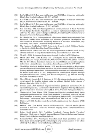 Teachers’ Knowledge and Practice in Implementing the Thematic Approach in Pre-School
http://www.iaeme.com/IJCIET/index.asp 1880 editor@iaeme.com
[31] LATM1PRA3. 2017. Teks temu bual bersama guru PRA3 [Text of interview with teacher
PRA3]. Interview held on January 10, 2017 at PRA3.
[32] LATM1PRA4. 2017. Teks temu bual bersama guru PRA4 [Text of interview with teacher
PRA4]. Interview held on January 19, 2017 at PRA4.
[33] LATM1PRA5. 2017. Teks temu bual bersama guru PRA5 [Text of interview with teacher
PRA5]. Interview held on February 7, 2017 at PRA5].
[34] Lee Mui Huey. 2005. Satu kajian pelaksanaan aktiviti permainan di Pusat Prasekolah
Swasta Tampoi dan Skudai, Negeri Johor [A study on implementation of playing activity
at Private Pre-school Centre in Tampoi and Skudai, Johore State]. Dissertation Master of
Education. Universiti Kebangsaan Malaysia.
[35] Lu Chung Chin. 2015. Pembangunan dan keberkesanan Modul Berasaskan Pendekatan
Permainan (MBPP) dalam pendidikan awal matematik prasekolah [Development and
effectiveness of Module-based on Playing Approach in pre-school mathematics early
education]. Ph.D. Thesis. Universiti Kebangsaan Malaysia.
[36] Mac Naughton, G & Hughes, P. 2009. Doing Action Research in Early Childhood Studies:
A Step by Step Guide. Berkshire: Open University Press
[37] Mariani Md Nor. 2006. Realiti trend dan isu dalam pendidikan awal kanak-kanak [Reality
of trends and issues in early childhood education]. Masalah Pendidikan 29: 81-90.
[38] McNiff, J. 2014. Writing and Doing Action Research. London: SAGE Publications.
[39] Mohd Izhar Ariff Mohd Kashim, Nur Asmadayana Hasim, Rizafizah Othaman,
Mohammad Zaini Yahaya, Rozida Khalid, Muhammad Adib Samsudin & Diani Mardiana
Mat Zin. 2017. Plasma darah dalam makanan dari perspektif Islam dan sains [blood plasma
in food from Islam and science perspectives]. Sains Malaysiana 46(10): 1779-1797.
[40] Mohd Majid Konting & Mokhtar Nawawi. 2009. Keberkesanan pengajaran: Kepercayaan
guru sekolah rendah tentang input pendidikan dan persekitaran sekolah [Effectiveness of
teaching: Primary school teachers’ confidence in education input and school environment].
In. Shaffe Mohd Daud et al. (ed.). Pengajaran dan Pembelajaran daripada Pelbagai
Perspektif [Teaching and Learning from Various Perspectives], pp. 115-144. Serdang:
Universiti Putra Malaysia Press.
[41] Nawi, M.A.M., Jamsari, E.A. & Sulaiman, A. 2013. Development and evaluation of ning
social network for teaching training online surveillance. Turkish Online Journal of
Distance Education 14(1): 245-255.
[42] Norliah Kasim. 2014. Penilaian program transformasi pendidikan prasekolah KPM di
sekolah kebangsaan (SK) [Assessment of transformation program of Ministry of Education
pre-school education at national schools]. Ph.D. Thesis. Universiti Kebangsaan Malaysia.
[43] Norsita Ali & Zainal Madon. 2014. Tinjauan awal interaksi guru-kanak-kanak dalam
pemupukan pemikiran kreatif kanak-kanak prasekolah [Preliminary review of teacher-
pupil interaction in nurturing creative thinking of pre-school children]. Proceeding of the
International Conference on Social Sciences Research ICSSR 2014, pp. 735-746.
[44] Nutbrown, C. 2006. Key Concepts in Early Childhood Education & Care. London: SAGE
Publications
[45] Othman Lebar. 2015. Kajian Tindakan dalam Pendidikan: Teori dan Amalan [Action
Research in Education: Theory and Practice]. Tanjong Malim: Universiti Pendidikan
Sultan Idris Press.
[46] Rohaty Mohd Majzub. 2003. Pendidikan Prasekolah: Cabaran Kualiti [Pre-school
Education: Challenges in Quality]. Inaugural Lecture Universiti Kebangsaan Malaysia.
Bangi: Universiti Kebangsaan Malaysia Press.
[47] Romarzila Omar. 2016. Pembelajaran berasaskan projek dalam pendidikan sains awal
kanak-kanak prasekolah [Project-based learning in early science education of pre-school
children]. Ph.D. Thesis. Universiti Kebangsaan Malaysia.
 