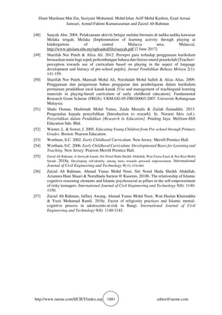 Diani Mardiana Mat Zin, Suziyani Mohamed, Mohd Izhar Ariff Mohd Kashim, Ezad Azraai
Jamsari, Azmul Fahimi Kamaruzaman and Zaizul Ab Rahman
http://www.iaeme.com/IJCIET/index.asp 1881 editor@iaeme.com
[48] Saayah Abu. 2004. Pelaksanaan aktiviti belajar melalui bermain di tadika-tadika kawasan
Melaka tengah, Melaka [Implemntation of learning activity through playing at
kindergartens of central Malacca area, Malacca].
http://www.ipislam.edu.my/uploaded/file/saayah.pdf [2 June 2017]
[49] Sharifah Nor Puteh & Aliza Ali. 2012. Persepsi guru terhadap penggunaan kurikulum
berasaskan main bagi aspek perkembangan bahasa dan literasi murid prasekolah [Teachers’
perception towards use of curriculum based on playing in the aspect of language
development and literacy of pre-school pupils]. Jurnal Pendidikan Bahasa Melayu 2(1):
141-159.
[50] Sharifah Nor Puteh, Manisah Mohd Ali, Norshidah Mohd Salleh & Aliza Alias. 2009.
Penggunaan dan pengurusan bahan pengajaran dan pembelajaran dalam kurikulum
permainan pendidikan awal kanak-kanak [Use and management of teachingand learning
materials in playing-based curriculum of early childhood education]. Fundamental
Research Grant Scheme (FRGS): UKM-GG-05-FRGS0003-2007. Universiti Kebangsaan
Malaysia.
[51] Shuki Osman, Hashimah Mohd Yunus, Zaida Mustafa & Zailah Zainuddin. 2013.
Pengenalan kepada penyelidikan [Introduction to researh]. In. Noraini Idris (ed.).
Penyelidikan dalam Pendidikan [Research in Education]. Petaling Jaya: McGraw-Hill
Education Sdn. Bhd.
[52] Warner, L. & Sower, J. 2005. Educating Young Children from Pre-school through Primary
Grades. Boston: Pearson Education.
[53] Wortham, S.C. 2002. Early Childhood Curriculum. New Jersey: Merrill Prentice Hall.
[54] Wortham, S.C. 2006. Early Childhood Curriculum: Developmental Bases for Learning and
Teaching. New Jersey: Pearson Merrill Prentice Hall.
[55] Zaizul Ab Rahman, A’dawiyah Ismail, Siti Norul Huda Sheikh Abdullah, Wan Fariza Fauzi & Nur Riza Mohd
Suradi. 2018a. Developing self-identity among teens towards personal empowerment. International
Journal of Civil Engineering and Technology 9(13): 674-684.
[56] Zaizul Ab Rahman, Ahmad Yunus Mohd Noor, Siti Norul Huda Sheikh Abdullah,
Azianura Hani Shaari & Norulhuda Sarnon @ Kusenin. 2018b. The relationship of Islamic
cognitive reasoning elements and Islamic psychosocial as pillars in the self-empowerment
of risky teenagers. International Journal of Civil Engineering and Technology 9(8): 1140-
1150.
[57] Zaizul Ab Rahman, Jaffary Awang, Ahmad Yunus Mohd Noor, Wan Haslan Khairuddin
& Yusri Mohamad Ramli. 2018c. Factor of religiosity practices and Islamic mental-
cognitive process in adolescents-at-risk in Bangi. International Journal of Civil
Engineering and Technology 9(8): 1140-1145.
 