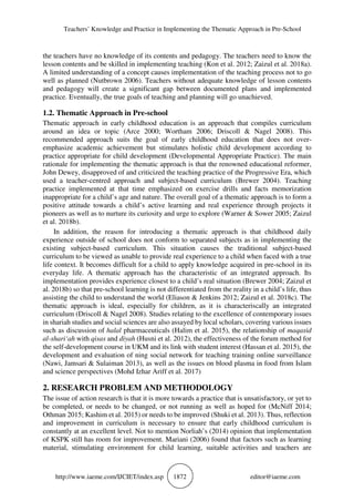 Teachers’ Knowledge and Practice in Implementing the Thematic Approach in Pre-School
http://www.iaeme.com/IJCIET/index.asp 1872 editor@iaeme.com
the teachers have no knowledge of its contents and pedagogy. The teachers need to know the
lesson contents and be skilled in implementing teaching (Kon et al. 2012; Zaizul et al. 2018a).
A limited understanding of a concept causes implementation of the teaching process not to go
well as planned (Nutbrown 2006). Teachers without adequate knowledge of lesson contents
and pedagogy will create a significant gap between documented plans and implemented
practice. Eventually, the true goals of teaching and planning will go unachieved.
1.2. Thematic Approach in Pre-school
Thematic approach in early childhood education is an approach that compiles curriculum
around an idea or topic (Arce 2000; Wortham 2006; Driscoll & Nagel 2008). This
recommended approach suits the goal of early childhood education that does not over-
emphasize academic achievement but stimulates holistic child development according to
practice appropriate for child development (Developmental Appropriate Practice). The main
rationale for implementing the thematic approach is that the renowned educational reformer,
John Dewey, disapproved of and criticized the teaching practice of the Progressive Era, which
used a teacher-centred approach and subject-based curriculum (Brewer 2004). Teaching
practice implemented at that time emphasized on exercise drills and facts memorization
inappropriate for a child’s age and nature. The overall goal of a thematic approach is to form a
positive attitude towards a child’s active learning and real experience through projects it
pioneers as well as to nurture its curiosity and urge to explore (Warner & Sower 2005; Zaizul
et al. 2018b).
In addition, the reason for introducing a thematic approach is that childhood daily
experience outside of school does not conform to separated subjects as in implementing the
existing subject-based curriculum. This situation causes the traditional subject-based
curriculum to be viewed as unable to provide real experience to a child when faced with a true
life context. It becomes difficult for a child to apply knowledge acquired in pre-school in its
everyday life. A thematic approach has the characteristic of an integrated approach. Its
implementation provides experience closest to a child’s real situation (Brewer 2004; Zaizul et
al. 2018b) so that pre-school learning is not differentiated from the reality in a child’s life, thus
assisting the child to understand the world (Eliason & Jenkins 2012; Zaizul et al. 2018c). The
thematic approach is ideal, especially for children, as it is characteriscally an integrated
curriculum (Driscoll & Nagel 2008). Studies relating to the excellence of contemporary issues
in shariah studies and social sciences are also assayed by local scholars, covering various issues
such as discussion of halal pharmaceuticals (Halim et al. 2015), the relationship of maqasid
al-shari‘ah with qisas and diyah (Husni et al. 2012), the effectiveness of the forum method for
the self-development course in UKM and its link with student interest (Hassan et al. 2015), the
development and evaluation of ning social network for teaching training online surveillance
(Nawi, Jamsari & Sulaiman 2013), as well as the issues on blood plasma in food from Islam
and science perspectives (Mohd Izhar Ariff et al. 2017)
2. RESEARCH PROBLEM AND METHODOLOGY
The issue of action research is that it is more towards a practice that is unsatisfactory, or yet to
be completed, or needs to be changed, or not running as well as hoped for (McNiff 2014;
Othman 2015; Kashim et al. 2015) or needs to be improved (Shuki et al. 2013). Thus, reflection
and improvement in curriculum is necessary to ensure that early childhood curriculum is
constantly at an excellent level. Not to mention Norliah’s (2014) opinion that implementation
of KSPK still has room for improvement. Mariani (2006) found that factors such as learning
material, stimulating environment for child learning, suitable activities and teachers are
 