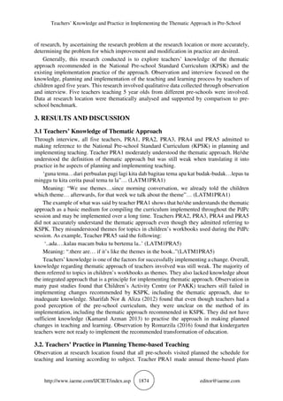 Teachers’ Knowledge and Practice in Implementing the Thematic Approach in Pre-School
http://www.iaeme.com/IJCIET/index.asp 1874 editor@iaeme.com
of research, by ascertaining the research problem at the research location or more accurately,
determining the problem for which improvement and modification in practice are desired.
Generally, this research conducted is to explore teachers’ knowledge of the thematic
approach recommended in the National Pre-school Standard Curriculum (KPSK) and the
existing implementation practice of the approach. Observation and interview focused on the
knowledge, planning and implementation of the teaching and learning process by teachers of
children aged five years. This research involved qualitative data collected through observation
and interview. Five teachers teaching 5 year olds from different pre-schools were involved.
Data at research location were thematically analysed and supported by comparison to pre-
school benchmark.
3. RESULTS AND DISCUSSION
3.1 Teachers’ Knowledge of Thematic Approach
Through interview, all five teachers, PRA1, PRA2, PRA3, PRA4 and PRA5 admitted to
making reference to the National Pre-school Standard Curriculum (KPSK) in planning and
implementing teaching. Teacher PRA1 moderately understood the thematic approach. He/she
understood the definition of thematic approach but was still weak when translating it into
practice in he aspects of planning and implementing teaching.
‘guna tema…dari perbualan pagi lagi kita dah bagitau tema apa kat budak-budak…lepas tu
minggu tu kita cerita pasal tema tu la”… (LATM1PRA1)
Meaning: “We use themes…since morning conversation, we already told the children
which theme… afterwards, for that week we talk about the theme”… (LATM1PRA1)
The example of what was said by teacher PRA1 shows that he/she understands the thematic
approach as a basic medium for compiling the curriculum implemented throughout the PdPc
session and may be implemented over a long time. Teachers PRA2, PRA3, PRA4 and PRA5
did not accurately understand the thematic approach even though they admitted referring to
KSPK. They misunderstood themes for topics in children’s workbooks used during the PdPc
session. As example, Teacher PRA5 said the following:
‘..ada….kalau macam buku tu bertema la..’ (LATM1PRA5)
Meaning: “.there are… if it’s like the themes in the book..”(LATM1PRA5)
Teachers’ knowledge is one of the factors for successfully implementing a change. Overall,
knowledge regarding thematic approach of teachers involved was still weak. The majority of
them referred to topics in children’s workbooks as themes. They also lacked knowledge about
the integrated approach that is a principle for implementing thematic approach. Observation in
many past studies found that Children’s Activity Centre (or PAKK) teachers still failed in
implementing changes recommended by KSPK, including the thematic approach, due to
inadequate knowledge. Sharifah Nor & Aliza (2012) found that even though teachers had a
good perception of the pre-school curriculum, they were unclear on the method of its
implementation, including the thematic approach recommended in KSPK. They did not have
sufficient knowledge (Kamarul Azman 2013) to practise the approach in making planned
changes in teaching and learning. Observation by Romarzila (2016) found that kindergarten
teachers were not ready to implement the recommended transformation of education.
3.2. Teachers’ Practice in Planning Theme-based Teaching
Observation at research location found that all pre-schools visited planned the schedule for
teaching and learning according to subject. Teacher PRA1 made annual theme-based plans
 