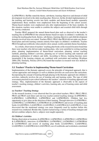 Diani Mardiana Mat Zin, Suziyani Mohamed, Mohd Izhar Ariff Mohd Kashim, Ezad Azraai
Jamsari, Azmul Fahimi Kamaruzaman and Zaizul Ab Rahman
http://www.iaeme.com/IJCIET/index.asp 1875 editor@iaeme.com
(LAPM1PRA1). He/She stated the theme, sub-theme, learning objectives and domain of child
development involved in the daily teaching plan. However, he/she divided implementation of
the teaching and learning session into basic modules and theme-based modules separately
implemented. Basic modules were emphasised from the beginning of the school session.
Theme-based modules were emphasised only after implementation of the basic modules. In
this situation, teachers were unable to combine the subjects and essential child skills through
the activity conducted.
Teacher PRA5 prepared the annual theme-based plan such as observed in the teacher’s
teaching file (LAPM1PRA5) but selected themes based on topics in children’s workbooks. In
writing the teaching plan book, themes, sub-themes, learning objectives and child development
domains involved were not stated. Teachers PRA2, PRA3 dan PRA4 did not make any theme-
based plans and took learning contents entirely from topics in children’s workbooks. Teacher
PRA4 brought up workbooks when asked to show annual, weekly and daily theme-based plans.
As a whole, observation of teachers’ teaching plan books at the research location found that
there were teachers who did not make teaching plans, who were unskilled in writing teaching
plans, planning implementation of theme-based curriculum, planning various teaching
methods, planning children’s activities, planning use of various teaching aids materials and
planning combination of subjects and skills. According to Dewey, learning becomes more
meaningful if the learning contents are combined with curriculum and teaching (Wortham
2006) [48]. Similarly, Norsita (2014) [36] found that teachers in research were less skilled in
planning teaching.
3.3. Teachers’ Practice in Implementing Theme-based Curriculum
Implementation of the thematic approach covers the principle of integrated approach, that is
various approaches and strategies as well as children activities are used across the curriculum.
Incorporating the concept of learning through playing in the thematic approach into children’s
activities, indirectly involves the use of learning aids and learning centre. The type of child
assessment practised in pre-school influences the teachers’ selection of teaching approach and
strategy. Thus, implementation of the thematic approach is observable in the aspects of
teacher’s teaching strategy, chldren’s activities, learning aids, use of learning centre and child
assessment.
(a) Teachers’ Teaching Strategy
At the research location, it was observed that five pre-school teachers, PRA1, PRA2, PRA3,
PRA4 and PRA5 used direct and one-way teacher-centred teaching strategy (LAPM1PRA1,
LAPM1PRA2, LAPM1PRA3, LAPM1PRA4 and LAPM1PRA5). Children had less
opportunity to give ideas on the direction of their learning. Through interview (LATM1PRA1,
LATM1PRA2¸ LATM1PRA3, LATM1PRA4 & LATM1PRA5) and review of teaching plan
books (LAAD1PRA1, LAAD1PRA2, LAAD1PRA3, LAAD1PRA4 & LAAD1PRA5), it was
discovered that the mentioned strategy was more frequently used by teachers before this
research was conducted. Besides that, teachers lacked using a variety of teaching strategies and
did not combine subjects, that is, subjects were taught separately.
(b) Children’s Activities
During observation at locations (LAPM1PRA1, LAPM1PRA2, LAPM1PRA3, LAPM1PRA4
& LAPM1PRA5), interviews (LATM1PRA1, LATM1PRA2¸ LATM1PRA3, LATM1PRA4
& LATM1PRA5) and review of teaching plan books (LAAD1PRA1, LAAD1PRA2,
LAAD1PRA3, LAAD1PRA4 & LAAD1PRA5), use of workbooks and worksheets constituted
 