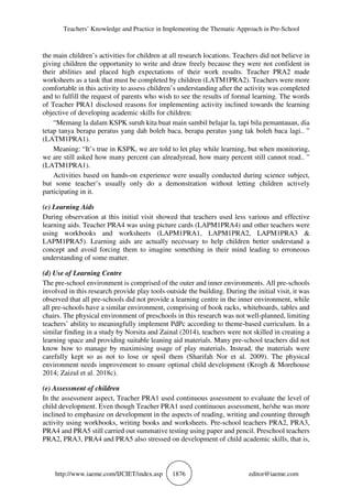 Teachers’ Knowledge and Practice in Implementing the Thematic Approach in Pre-School
http://www.iaeme.com/IJCIET/index.asp 1876 editor@iaeme.com
the main children’s activities for children at all research locations. Teachers did not believe in
giving children the opportunity to write and draw freely because they were not confident in
their abilities and placed high expectations of their work results. Teacher PRA2 made
worksheets as a task that must be completed by children (LATM1PRA2). Teachers were more
comfortable in this activity to assess children’s understanding after the activity was completed
and to fulfill the request of parents who wish to see the results of formal learning. The words
of Teacher PRA1 disclosed reasons for implementing activity inclined towards the learning
objective of developing academic skills for children:
“Memang la dalam KSPK suruh kita buat main sambil belajar la, tapi bila pemantauan, dia
tetap tanya berapa peratus yang dah boleh baca, berapa peratus yang tak boleh baca lagi.. ”
(LATM1PRA1).
Meaning: “It’s true in KSPK, we are told to let play while learning, but when monitoring,
we are still asked how many percent can alreadyread, how many percent still cannot read.. ”
(LATM1PRA1).
Activities based on hands-on experience were usually conducted during science subject,
but some teacher’s usually only do a demonstration without letting children actively
participating in it.
(c) Learning Aids
During observation at this initial visit showed that teachers used less various and effective
learning aids. Teacher PRA4 was using picture cards (LAPM1PRA4) and other teachers were
using workbooks and worksheets (LAPM1PRA1, LAPM1PRA2, LAPM1PRA3 &
LAPM1PRA5). Learning aids are actually necessary to help children better understand a
concept and avoid forcing them to imagine something in their mind leading to erroneous
understanding of some matter.
(d) Use of Learning Centre
The pre-school environment is comprised of the outer and inner environments. All pre-schools
involved in this research provide play tools outside the building. During the initial visit, it was
observed that all pre-schools did not provide a learning centre in the inner environment, while
all pre-schools have a similar environment, comprising of book racks, whiteboards, tables and
chairs. The physical environment of preschools in this research was not well-planned, limiting
teachers’ ability to meaningfully implement PdPc according to theme-based curriculum. In a
similar finding in a study by Norsita and Zainal (2014), teachers were not skilled in creating a
learning space and providing suitable leaning aid materials. Many pre-school teachers did not
know how to manage by maximising usage of play materials. Instead, the materials were
carefully kept so as not to lose or spoil them (Sharifah Nor et al. 2009). The physical
environment needs improvement to ensure optimal child development (Krogh & Morehouse
2014; Zaizul et al. 2018c).
(e) Assessment of children
In the assessment aspect, Teacher PRA1 used continuous assessment to evaluate the level of
child development. Even though Teacher PRA1 used continuous assessment, he/she was more
inclined to emphasize on development in the aspects of reading, writing and counting through
activity using workbooks, writing books and worksheets. Pre-school teachers PRA2, PRA3,
PRA4 and PRA5 still carried out summative testing using paper and pencil. Preschool teachers
PRA2, PRA3, PRA4 and PRA5 also stressed on development of child academic skills, that is,
 