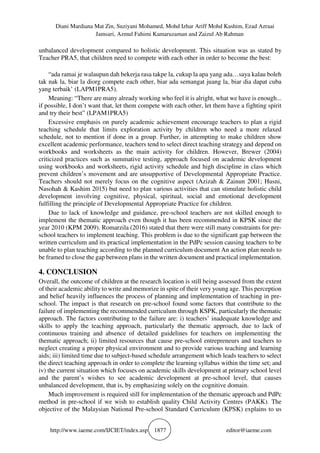 Diani Mardiana Mat Zin, Suziyani Mohamed, Mohd Izhar Ariff Mohd Kashim, Ezad Azraai
Jamsari, Azmul Fahimi Kamaruzaman and Zaizul Ab Rahman
http://www.iaeme.com/IJCIET/index.asp 1877 editor@iaeme.com
unbalanced development compared to holistic development. This situation was as stated by
Teacher PRA5, that children need to compete with each other in order to become the best:
“ada ramai je walaupun dah bekerja rasa takpe la, cukup la apa yang ada…saya kalau boleh
tak nak la, biar la diorg compete each other, biar ada semangat juang la, biar dia dapat cuba
yang terbaik’ (LAPM1PRA5).
Meaning: “There are many already working who feel it is alright, what we have is enough...
if possible, I don’t want that, let them compete with each other, let them have a fighting spirit
and try their best” (LPAM1PRA5)
Excessive emphasis on purely academic achievement encourage teachers to plan a rigid
teaching schedule that limits exploration activity by children who need a more relaxed
schedule, not to mention if done in a group. Further, in attempting to make children show
excellent academic performance, teachers tend to select direct teaching strategy and depend on
workbooks and worksheets as the main activity for children. However, Brewer (2004)
criticized practices such as summative testing, approach focused on academic development
using workbooks and worksheets, rigid activity schedule and high discipline in class which
prevent children’s movement and are unsupportive of Developmental Appropriate Practice.
Teachers should not merely focus on the cognitive aspect (Azizah & Zainun 2001; Husni,
Nasohah & Kashim 2015) but need to plan various activities that can stimulate holistic child
development involving cognitive, physical, spiritual, social and emotional development
fulfilling the principle of Developmental Appropriate Practice for children.
Due to lack of knowledge and guidance, pre-school teachers are not skilled enough to
implement the thematic approach even though it has been recommended in KPSK since the
year 2010 (KPM 2009). Romarzila (2016) stated that there were still many constraints for pre-
school teachers to implement teaching. This problem is due to the significant gap between the
written curriculum and its practical implementation in the PdPc session causing teachers to be
unable to plan teaching according to the planned curriculum document An action plan needs to
be framed to close the gap between plans in the written document and practical implementation.
4. CONCLUSION
Overall, the outcome of children at the research location is still being assessed from the extent
of their academic ability to write and memorize in spite of their very young age. This perception
and belief heavily influences the process of planning and implementation of teaching in pre-
school. The impact is that research on pre-school found some factors that contribute to the
failure of implementing the recommended curriculum through KSPK, particularly the thematic
approach. The factors contributing to the failure are: i) teachers’ inadequate knowledge and
skills to apply the teaching approach, particularly the thematic approach, due to lack of
continuous training and absence of detailed guidelines for teachers on implementing the
thematic approach; ii) limited resources that cause pre-school entrepreneurs and teachers to
neglect creating a proper physical environment and to provide various teaching and learning
aids; iii) limited time due to subject-based schedule arrangement which leads teachers to select
the direct teaching approach in order to complete the learning syllabus within the time set; and
iv) the current situation which focuses on academic skills development at primary school level
and the parent’s wishes to see academic development at pre-school level, that causes
unbalanced development, that is, by emphasizing solely on the cognitive domain.
Much improvement is required still for implementation of the thematic approach and PdPc
method in pre-school if we wish to establish quality Child Activity Centres (PAKK). The
objective of the Malaysian National Pre-school Standard Curriculum (KPSK) explains to us
 