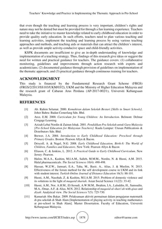 Teachers’ Knowledge and Practice in Implementing the Thematic Approach in Pre-School
http://www.iaeme.com/IJCIET/index.asp 1878 editor@iaeme.com
that even though the teaching and learning process is very important, children’s rights and
nature may not be denied but must be provided for through a fun learning experience. Teachers
need to take the initiative to master knowledge related to early childhood education in order to
provide quality early education. In such efforts, teachers need to plan various teaching and
learning activities, implement the teaching and learning process by using various teaching
approaches and methods, and teaching aids or materials that can attract the children’s interest,
as well as provide ample activity-conducive space and child-friendly activities.
KSPK documents are insufficient to give an in-depth understanding of knowledge and
implementation of a teaching strategy. Thus, findings of this research give ideas or suggest the
need for written and practical guidance for teachers. The guidance covers: (1) collaborative
monitoring, guidelines and improvements through action research with experts and
academicians; (2) documented guidance through provision of guidelines on implementation of
the thematic approach; and (3) practical guidance through continuous training for teachers.
ACKNOWLEDGMENT
This study is financed by the Fundamental Research Grant Scheme (FRGS)
(FRGS/2/2013/SS103/UKM/03/2), UKM and the Ministry of Higher Education Malaysia and
the research grant of Cabaran Arus Perdana (AP-2017-002/1), Universiti Kebangsaan
Malaysia.
REFERENCES
[1] Ab. Rahim Selamat. 2000. Kemahiran dalam Sekolah Bestari [Skills in Smart Schools].
Johor Bahru: Badan Cemerlang Sdn. Bhd.
[2] Arce, E.M. 2000. Curriculum for Young Children: An Introduction. Belmont: Delmar
Cengage Learning.
[3] Azizah Lebai Nordin & Zainun Ishak. 2001. Pendidikan Pra Sekolah untuk Guru Malaysia
[Pre-School Education for Malaysian Teachers]. Kuala Lumpur: Utusan Publications &
Distributors Sdn. Bhd.
[4] Brewer, J.A. 2004. Introduction to Early Childhood Education: Preschool through
Primary Grades. Boston: Pearson Allyn & Bacon.
[5] Driscoll, A. & Nagel, N.G. 2008. Early Childhood Education, Birth-8: The World of
Children, Families and Educators. New York: Pearson Allyn & Bacon
[6] Eliason, C. & Jenkins, L. 2012. A Practical Guide to Early Childhood Curriculum. New
Jersey: Pearson.
[7] Halim, M.A.A., Kashim, M.I.A.M., Salleh, M.M.M., Nordin, N. & Husni, A.M. 2015.
Halal pharmaceuticals. The Social Sciences 10(4): 490-498.
[8] Hassan, W.Z.W., Jamsari, E.A., Taha, M., Basir, A., Alias, J. & Muslim, N. 2015.
Effectiveness of the forum method for the self development course in UKM and its link
with student interest. Turkish Online Journal of Distance Education 16(3): 88-101.
[9] Husni, A.M., Nasohah, Z. & Kashim, M.I.A.M. 2015. Problem of domestic violence and
its solutions in the light of maqasid shariah. Asian Social Science 11(22): 33-42.
[10] Husni, A.M., Nor, A.H.M., El-Seoudi, A.W.M.M., Ibrahim, I.A., Laluddin, H., Samsudin,
M.A., Omar, A.F. & Alias, M.N. 2012. Relationship of maqasid al-shari‘ah with qisas and
diyah: Analytical view. The Social Sciences 7(5): 725-730.
[11] Kamariah Abu Bakar. 2009. Pelaksanaan aktiviti permainan dalam pengajaran matematik
di pra sekolah di Shah Alam [Implementation of playing activity in teaching mathematics
at pre-school in Shah Alam]. Master Dissertation. Faculty of Education, Universiti
Kebangsaan Malaysia.
 