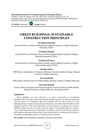 http://www.iaeme.com/IJCIET/index.asp 1882 editor@iaeme.com
International Journal of Civil Engineering and Technology (IJCIET)
Volume 10, Issue 01, January 2019, pp. 1882-1892, Article ID: IJCIET_10_01_174
Available online at http://www.iaeme.com/ijciet/issues.asp?JType=IJCIET&VType=10&IType=01
ISSN Print: 0976-6308 and ISSN Online: 0976-6316
© IAEME Publication Scopus Indexed
GREEN BUILDINGS: SUSTAINABLE
CONSTRUCTION PRINCIPLES
Dr.Sagarika Kamath
Assistant Professor, School of Management, Manipal Academy of Higher Education,
Karnataka-576014
Dr.Rajesh Kamath
Assistant Professor, Prasanna School of Public Health, Manipal Academy of Higher
Education,Karnataka-576014
Ms.Brayal D’Souza
Assistant Professor, Prasanna School of Public Health, Manipal Academy of Higher
Education,Karnataka-576014
Mr.Biju Soman
PhD Scholar, Department of Community Medicine, Kasturba Medical College, Manipal
Academy of Higher Education.
Ms.Aswathi Raj
PhD Scholar, Prasanna School of Public Health, Manipal Academy of Higher Education.
Ms.Laxmi Kamath
Trainee, Master in hospital administration program, Prasanna School of Public Health,
Manipal Academy of Higher Education, Karnataka-576014
ABSTRACT
Green buildings are also referred to as green construction or sustainable
buildings.This term refers to the environment friendly and resource efficient structures
and processes in a building's life-cycle:including all the steps involved in the
planning,design,construction,operation,maintenance,renovation and demolition of the
building structures.1
The Green Building concept endeavors to address the classical
building design concerns of utility,economy,comfort and durability.This necessitates
close cooperation among all stakeholders including contractors,architects,engineers
and clients at all stages of the project. New technologies are coming up all the time to
strengthen existing approaches to creating greener structures
Key words: Green buildings,sustainable construction principles
 