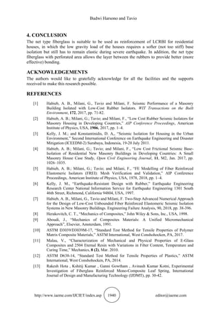 Budwi Harsono and Tavio
http://www.iaeme.com/IJCIET/index.asp 1940 editor@iaeme.com
4. CONCLUSION
The net type fiberglass is suitable to be used as reinforcement of LCRBI for residential
houses, in which the low gravity load of the houses requires a softer (not too stiff) base
isolation but still has to remain elastic during severe earthquake. In addition, the net type
fiberglass with perforated area allows the layer between the rubbers to provide better (more
effective) bonding.
ACKNOWLEDGEMENTS
The authors would like to gratefully acknowledge for all the facilities and the supports
received to make this research possible.
REFERENCES
[1] Habieb, A. B., Milani, G., Tavio and Milani, F. Seismic Performance of a Masonry
Building Isolated with Low-Cost Rubber Isolators. WIT Transactions on the Built
Environment, 172, 2017, pp. 71-82.
[2] Habieb, A. B.; Milani, G.; Tavio; and Milani, F., “Low Cost Rubber Seismic Isolators for
Masonry Housing in Developing Countries,” AIP Conference Proceedings, American
Institute of Physics, USA, 1906, 2017, pp. 1–4.
[3] Kelly, J. M.; and Konstantinidis, D. A,, “Seismic Isolation for Housing in the Urban
Environment,” Second International Conference on Earthquake Engineering and Disaster
Mitigation (ICEEDM-2) Surabaya, Indonesia, 19-20 July 2011.
[4] Habieb, A. B.; Milani, G.; Tavio; and Milani, F., “Low Cost Frictional Seismic Base-
Isolation of Residential New Masonry Buildings in Developing Countries: A Small
Masonry House Case Study, Open Civil Engineering Journal, 11, M2, Jan. 2017, pp.
1026–1035.
[5] Habieb, A. B.; Milani, G.; Tavio; and Milani, F., “FE Modelling of Fiber Reinforced
Elastomeric Isolators (FREI): Mesh Verification and Validation,” AIP Conference
Proceedings, American Institute of Physics, USA, 1978, 2018, pp. 1–4.
[6] Kelly, J. M., “Earthquake-Resistant Design with Rubber,” Earthquake Engineering
Research Center National Information Service for Earthquake Engineering 1301 South
46th Street, Richmond, California 94804, USA, 1997.
[7] Habieb, A. B., Milani, G., Tavio and Milani, F. Two-Step Advanced Numerical Approach
for the Design of Low-Cost Unbounded Fiber Reinforced Elastomeric Seismic Isolation
Systems in New Masonry Buildings. Engineering Failure Analysis, 90, 2018, pp. 38-396.
[8] Herakovitch, C. T., “Mechanics of Composites,” John Wiley & Sons, Inc., USA, 1998.
[9] Aboudi, J., “Mechanics of Composites Materials: A Unified Micromechanical
Approach”, Elsevier, Amsterdam, 1991.
[10] ASTM D3039/D3039M-17, “Standard Test Method for Tensile Properties of Polymer
Matrix Composite Materials,” ASTM International, West Conshohocken, PA, 2017.
[11] Malau, V., “Characterization of Mechanical and Physical Properties of E-Glass
Composites and 2504 Eternal Resin with Variations in Fiber Content, Temperature and
Curing Time,” Mechanics, 8 (2), Mar. 2010.
[12] ASTM D638-14, “Standard Test Method for Tensile Properties of Plastics,” ASTM
International, West Conshohocken, PA, 2014.
[13] Rakesh Hota , Kshitij Kumar , Ganni Gowtham , Avinash Kumar Kotni, Experimental
Investigation of Fiberglass Reinforced Mono-Composite Leaf Spring, International
Journal of Design and Manufacturing Technology (IJDMT), pp. 30-42.
 