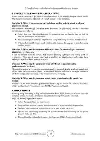 A Complete Survey on Predicting Performance of Engineering Students
http://www.iaeme.com/IJCIET/index.asp 54 editor@iaeme.com
3. INFERENCES FROM THE LITERATURE
In this section, answers to the research question framed in the introduction part can be found.
These questions are answered after a thorough analysis of the literature.
Question 1: What is the common methodology used to build student academic
prediction model.
The common methodology observed from literature for predicting students’ academic
performance is as follows.
 Collect data from Educational Institutes. Pre-process the data and form the data set. Split the
data into a training set and testing set.
 Select an appropriate technique for prediction. Using the training set of data, build the model.
 With the built model, predict result with test data. Measure the accuracy of classifiers using
standard metrics.
Question 2: What are the common techniques used for academic performance
prediction of students.
It can be inferred from the survey, that machine learning techniques are widely used for
prediction. Their simple nature and wide availability of development tools make these
techniques a preferred one by the researchers.
Question 3: What are the commonly used attributes in predicting the
performance of students.
Almost all research works use the same attributes like personal details, academic details and
details from Socio-Economic factors. It was noted that the selection of the right subsets of
attributes increased the accuracy of the prediction works radically.
Question 4: What are the common metrics used in evaluating the prediction
model.
Accuracy is the most preferred performance metrics by all researcher. Next to Accuracy,
widely used metrics by researchers were RMSE, Precision and Recall.
4. DISCUSSIONS
We wrap up by discussing briefly on how to build a better prediction model after an elaborate
literature review. To build a prediction model the following steps can be followed.
Steps for building a predictive model
 Collect the required data and preprocess it.
 Select standard Machine Learning techniques instead of resorting to hybrid approaches.
 Attributes mentioned in the attribute matrix can be used to build the model.
 Split the data into training and testing set. Built the model with the training set and predict
grades with the test data.
 The model can be evaluated with metrics like Accuracy, RMSE, Precision and Recall.
 