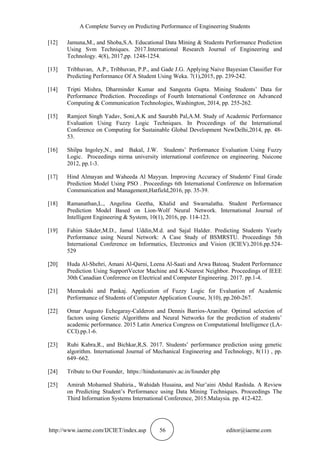 A Complete Survey on Predicting Performance of Engineering Students
http://www.iaeme.com/IJCIET/index.asp 56 editor@iaeme.com
[12] Jamuna,M., and Shoba,S.A. Educational Data Mining & Students Performance Prediction
Using Svm Techniques. 2017.International Research Journal of Engineering and
Technology. 4(8), 2017,pp. 1248-1254.
[13] Tribhuvan, A.P., Tribhuvan, P.P., and Gade J.G. Applying Naive Bayesian Classifier For
Predicting Performance Of A Student Using Weka. 7(1),2015, pp. 239-242.
[14] Tripti Mishra, Dharminder Kumar and Sangeeta Gupta. Mining Students’ Data for
Performance Prediction. Proceedings of Fourth International Conference on Advanced
Computing & Communication Technologies, Washington, 2014, pp. 255-262.
[15] Ramjeet Singh Yadav, Soni,A.K and Saurabh Pal,A.M. Study of Academic Performance
Evaluation Using Fuzzy Logic Techniques. In Proceedings of the International
Conference on Computing for Sustainable Global Development NewDelhi,2014, pp. 48-
53.
[16] Shilpa Ingoley,N., and Bakal, J.W. Students’ Performance Evaluation Using Fuzzy
Logic. Proceedings nirma university international conference on engineering. Nuicone
2012, pp.1-3.
[17] Hind Almayan and Waheeda Al Mayyan. Improving Accuracy of Students' Final Grade
Prediction Model Using PSO . Proceedings 6th International Conference on Information
Communication and Management,Hatfield,2016, pp. 35-39.
[18] Ramanathan,L., Angelina Geetha, Khalid and Swarnalatha. Student Performance
Prediction Model Based on Lion-Wolf Neural Network. International Journal of
Intelligent Engineering & System, 10(1), 2016, pp. 114-123.
[19] Fahim Sikder,M.D., Jamal Uddin,M.d. and Sajal Halder. Predicting Students Yearly
Performance using Neural Network: A Case Study of BSMRSTU. Proceedings 5th
International Conference on Informatics, Electronics and Vision (ICIEV).2016.pp.524-
529
[20] Huda Al-Shehri, Amani Al-Qarni, Leena Al-Saati and Arwa Batoaq. Student Performance
Prediction Using SupportVector Machine and K-Nearest Neighbor. Proceedings of IEEE
30th Canadian Conference on Electrical and Computer Engineering. 2017. pp.1-4.
[21] Meenakshi and Pankaj. Application of Fuzzy Logic for Evaluation of Academic
Performance of Students of Computer Application Course, 3(10), pp.260-267.
[22] Omar Augusto Echegaray-Calderon and Dennis Barrios-Aranibar. Optimal selection of
factors using Genetic Algorithms and Neural Networks for the prediction of students’
academic performance. 2015 Latin America Congress on Computational Intelligence (LA-
CCI).pp.1-6.
[23] Ruhi Kabra,R., and Bichkar,R,S. 2017. Students’ performance prediction using genetic
algorithm. International Journal of Mechanical Engineering and Technology, 8(11) , pp.
649–662.
[24] Tribute to Our Founder, https://hindustanuniv.ac.in/founder.php
[25] Amirah Mohamed Shahiria., Wahidah Husaina, and Nur’aini Abdul Rashida. A Review
on Predicting Student’s Performance using Data Mining Techniques. Proceedings The
Third Information Systems International Conference, 2015.Malaysia. pp. 412-422.
 