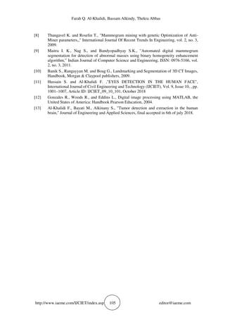 Farah Q. Al-Khalidi, Bassam Alkindy, Thekra Abbas
http://www.iaeme.com/IJCIET/index.asp 105 editor@iaeme.com
[8] Thangavel K. and Roselin T., "Mammogram mining with genetic Optimization of Anti-
Miner parameters,," International Journal Of Recent Trends In Engineering, vol. 2, no. 3,
2009.
[9] Maitra I. K., Nag S., and Bandyopadhyay S.K., "Automated digital mammogram
segmentation for detection of abnormal masses using binary homogeneity enhancement
algorithm,” Indian Journal of Computer Science and Engineering, ISSN: 0976-5166, vol.
2, no. 3, 2011.
[10] Banik S., Rangayyan M. and Boag G., Landmarking and Segmentation of 3D CT Images,
Handbook, Morgan & Claypool publishers, 2009.
[11] Hussain S. and Al-Khalidi F. ,"EYES DETECTION IN THE HUMAN FACE",
International Journal of Civil Engineering and Technology (IJCIET), Vol. 9, Issue 10, , pp.
1001–1007, Article ID: IJCIET_09_10_101, October 2018
[12] Gonzales R., Woods R., and Eddins L., Digital image processing using MATLAB, the
United States of America: Handbook Pearson Education, 2004.
[13] Al-Khalidi F., Bayati M., Alkinany S., "Tumor detection and extraction in the human
brain," Journal of Engineering and Applied Sciences, final accepted in 6th of july 2018.
 