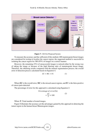 Farah Q. Al-Khalidi, Bassam Alkindy, Thekra Abbas
http://www.iaeme.com/IJCIET/index.asp 101 editor@iaeme.com
Figure 7: GUI for Proposed System
To measure the accuracy and the sufficient of this method, 400 mammogram breast images
are considered for testing to localize the cancer region; the suggested method is successful in
isolating the cancer region for 380 (95%) of images in a correct manner.
However, the remaining (5%) of unsuccessful images is noticed either by the wrong way
of taking the image or because of the high blurring ratio of mammogram breast image.
Therefore, the obtaining results compared with the manual segmentation process; the overall
error of detection process calculated based on Equation 4:
(1)
Where EC is the overall error, MC is the missed cancer regions, and FC is the false-positive
of cancer parts detected.
The percentage of error for this approach is calculated using Equation 2:
	 	 %
100
(2)
Where T: Total number of tested images.
Figure 8 illustrates the accuracy yet the advantages gained by this approach in detecting the
tumor region in the human breast Mammogram images.
 