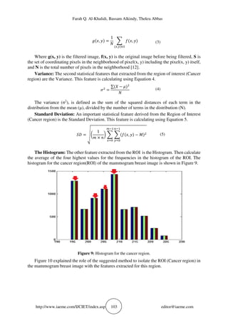 Farah Q. Al-Khalidi, Bassam Alkindy, Thekra Abbas
http://www.iaeme.com/IJCIET/index.asp 103 editor@iaeme.com
,
1
,
, ∈!
(3)
Where g(x, y) is the filtered image, f(x, y) is the original image before being filtered, S is
the set of coordinating pixels in the neighborhood of pixel(x, y) including the pixel(x, y) itself,
and N is the total number of pixels in the neighborhood [12].
Variance: The second statistical features that extracted from the region of interest (Cancer
region) are the Variance. This feature is calculating using Equation 4.
"#
∑ % − ' #
(4)
The variance (σ2
), is defined as the sum of the squared distances of each term in the
distribution from the mean (μ), divided by the number of terms in the distribution (N).
Standard Deviation: An important statistical feature derived from the Region of Interest
(Cancer region) is the Standard Deviation. This feature is calculating using Equation 5.
() *+
1
, ×
- , − #
./0
12
3/0
12
(5)
The Histogram: The other feature extracted from the ROI is the Histogram. Then calculate
the average of the four highest values for the frequencies in the histogram of the ROI. The
histogram for the cancer region(ROI) of the mammogram breast image is shown in Figure 9.
Figure 9: Histogram for the cancer region.
Figure 10 explained the role of the suggested method to isolate the ROI (Cancer region) in
the mammogram breast image with the features extracted for this region.
 