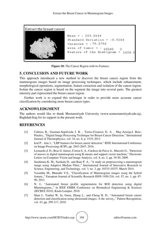 Extract the Breast Cancer in Mammogram Images
http://www.iaeme.com/IJCIET/index.asp 104 editor@iaeme.com
Figure 10: The Cancer Region with its Features.
5. CONCLUSION AND FUTURE WORK
This approach introduced a new method to discover the breast cancer region from the
mammogram images based on image processing techniques, which include enhancement,
morphological operations, segmentation, feature extraction and isolation of the cancer region.
Isolate the cancer region is based on the segment the image into several parts. The greatest
intensity part represented the breast cancer region.
Further work is to expand this technique in order to provide more accurate cancer
classification by considering more breast cancer types.
ACKNOWLEDGMENT
The authors would like to thank Mustansiriyah University (www.uomustansiriyah.edu.iq),
Baghdad-Iraq for its support in the present work.
REFERENCES
[1] Cabrera R., Guzman-Sepúlveda J. R. , Torres-Cisneros D. A. , May-Arrioja,J. Ruiz-
Pinales,, "Digital Image Processing Technique for Breast Cancer Detection," International
Journal of Thermophysics, vol. 34, no. 8, p. 1519, 2013.
[2] kral P. , lenc l., "LBP features for breast cancer detection," IEEE International Conference
on Image Processing (ICIP), pp. 2643-2647, 2016.
[3] Leonardo d. O., Braz G. Junior, Correa S. A., Cardoso de Paiva A., Marcelo G., "Detection
of masses in digital mammogram using K-means and support vector machine," Electronic
Letters on Computer Vision and Image Analysis, vol. 8, no. 2, pp. 39-50, 2009.
[4] Sundaram K. M., Sasikala D., and Rani P. A., "A study on preprocessing a mammogram
image using Adaptive Median Filter,," International Journal of Innovative Research in
Science, Engineering, and Technology, vol. 3, no. 3, pp. 10333-10337, March 2014.
[5] Vasantha M., Bharathi V.S., "Classification of Mammogram images using the hybrid
feature,," European Journal of Scientific Research ISSN 1450-216, vol. 57, no. 1, pp. 87-
96, 2011.
[6] N. J., "Automated breast profile segmentation for ROI detection using digital
Mammograms,," in IEEE EMBS Conference on Biomedical Engineering & Sciences
(IECBES 2010), Kuala Lumpur, 2010.
[7] Shan J., Yanhui W. Ju, Guoa, Zhang L., and Cheng H. D., "Automated breast cancer
detection and classification using ultrasound images: A the survey,," Pattern Recognition,
vol. 43, pp. 299-317, 2010.
 