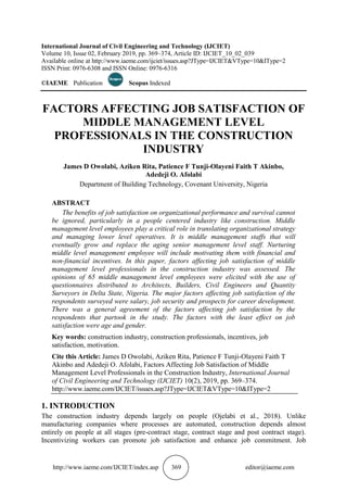http://www.iaeme.com/IJCIET/index.asp 369 editor@iaeme.com
International Journal of Civil Engineering and Technology (IJCIET)
Volume 10, Issue 02, February 2019, pp. 369–374, Article ID: IJCIET_10_02_039
Available online at http://www.iaeme.com/ijciet/issues.asp?JType=IJCIET&VType=10&IType=2
ISSN Print: 0976-6308 and ISSN Online: 0976-6316
©IAEME Publication Scopus Indexed
FACTORS AFFECTING JOB SATISFACTION OF
MIDDLE MANAGEMENT LEVEL
PROFESSIONALS IN THE CONSTRUCTION
INDUSTRY
James D Owolabi, Aziken Rita, Patience F Tunji-Olayeni Faith T Akinbo,
Adedeji O. Afolabi
Department of Building Technology, Covenant University, Nigeria
ABSTRACT
The benefits of job satisfaction on organizational performance and survival cannot
be ignored, particularly in a people centered industry like construction. Middle
management level employees play a critical role in translating organizational strategy
and managing lower level operatives. It is middle management staffs that will
eventually grow and replace the aging senior management level staff. Nurturing
middle level management employee will include motivating them with financial and
non-financial incentives. In this paper, factors affecting job satisfaction of middle
management level professionals in the construction industry was assessed. The
opinions of 65 middle management level employees were elicited with the use of
questionnaires distributed to Architects, Builders, Civil Engineers and Quantity
Surveyors in Delta State, Nigeria. The major factors affecting job satisfaction of the
respondents surveyed were salary, job security and prospects for career development.
There was a general agreement of the factors affecting job satisfaction by the
respondents that partook in the study. The factors with the least effect on job
satisfaction were age and gender.
Key words: construction industry, construction professionals, incentives, job
satisfaction, motivation.
Cite this Article: James D Owolabi, Aziken Rita, Patience F Tunji-Olayeni Faith T
Akinbo and Adedeji O. Afolabi, Factors Affecting Job Satisfaction of Middle
Management Level Professionals in the Construction Industry, International Journal
of Civil Engineering and Technology (IJCIET) 10(2), 2019, pp. 369–374.
http://www.iaeme.com/IJCIET/issues.asp?JType=IJCIET&VType=10&IType=2
1. INTRODUCTION
The construction industry depends largely on people (Ojelabi et al., 2018). Unlike
manufacturing companies where processes are automated, construction depends almost
entirely on people at all stages (pre-contract stage, contract stage and post contract stage).
Incentivizing workers can promote job satisfaction and enhance job commitment. Job
 