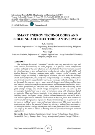 http://www.iaeme.com/IJCIET/index.asp 473 editor@iaeme.com
International Journal of Civil Engineering and Technology (IJCIET)
Volume 10, Issue 02, February 2019, pp.473-484, Article ID: IJCIET_10_02_048
Available online at http://www.iaeme.com/ijciet/issues.asp?JType=IJCIET&VType=10&IType=02
ISSN Print: 0976-6308 and ISSN Online: 0976-6316
© IAEME Publication Scopus Indexed
SMART ENERGY TECHNOLOGIES AND
BUILDING ARCHITECTURE: AN OVERVIEW
R. L. Sharma
Professor, Department of Civil Engineering, Lovely Professional University, Phagwara,
Punjab, India.
Amar Singh
Associate Professor, Department of Computer Applications, Lovely Professional University,
Phagwara, Punjab, India.
ABSTRACT
The buildings that aren’t “connected” are the same they were decades ago and
have retained fundamentally the same purpose i.e. to provide shelter, temperature
control, and safety at the same efficiency level. Globally the built environments account
for significant energy use and equivalent production of carbon dioxide (CO2) and
carbon footprint. Growing concerns about safety, comfort, global warming, and
climate change are leading to technological evolution, that will make the buildings
smart, more comfortable, and nearly zero energy buildings. The building architectures
are obviously smarter today than they were a few years ago and will continue to do so
as the people become more energy aware and efficiency focused. Smart architectures
and smart technologies are effective means to make buildings more comfortable, secure
and reduce greenhouse gas emissions and carbon footprint. Smart metering, smart
grid, energy storage, and smart energy management system are some of the
technologies that find their use in smart architectures along with ubiquitous digital
technologies. These evolving technologies being relatively new can indeed make the
buildings smart, intelligent, energy efficient and environmentally sustainable which
will attract higher rentals and more resale values in the near future. For commercial
real estate, the savings can be impressive. A reduction in energy use is equivalent to an
increase in building’s asset value and net operating income. This paper provides a
contemporary look at the potential of smart architectures and evolving smart energy
technologies to reduce energy consumption and carbon footprint in built environments.
The scope of this paper is limited to the brief overview of these technologies and their
applications.
Keywords: Smart Building Architecture, Smart Energy Technologies, Smart Meter,
Smart Grid, Energy Storage, Smart Energy Management Systems, Energy Efficiency.
 