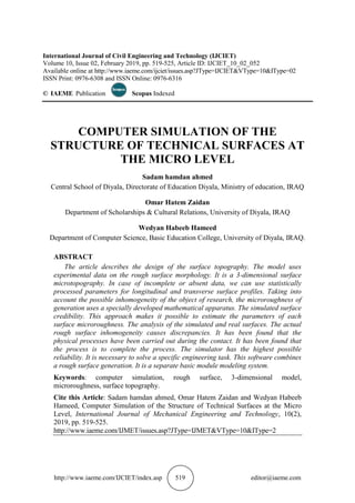http://www.iaeme.com/IJCIET/index.asp 519 editor@iaeme.com
International Journal of Civil Engineering and Technology (IJCIET)
Volume 10, Issue 02, February 2019, pp. 519-525, Article ID: IJCIET_10_02_052
Available online at http://www.iaeme.com/ijciet/issues.asp?JType=IJCIET&VType=10&IType=02
ISSN Print: 0976-6308 and ISSN Online: 0976-6316
© IAEME Publication Scopus Indexed
COMPUTER SIMULATION OF THE
STRUCTURE OF TECHNICAL SURFACES AT
THE MICRO LEVEL
Sadam hamdan ahmed
Central School of Diyala, Directorate of Education Diyala, Ministry of education, IRAQ
Omar Hatem Zaidan
Department of Scholarships & Cultural Relations, University of Diyala, IRAQ
Wedyan Habeeb Hameed
Department of Computer Science, Basic Education College, University of Diyala, IRAQ.
ABSTRACT
The article describes the design of the surface topography. The model uses
experimental data on the rough surface morphology. It is a 3-dimensional surface
microtopography. In case of incomplete or absent data, we can use statistically
processed parameters for longitudinal and transverse surface profiles. Taking into
account the possible inhomogeneity of the object of research, the microroughness of
generation uses a specially developed mathematical apparatus. The simulated surface
credibility. This approach makes it possible to estimate the parameters of each
surface microroughness. The analysis of the simulated and real surfaces. The actual
rough surface inhomogeneity causes discrepancies. It has been found that the
physical processes have been carried out during the contact. It has been found that
the process is to complete the process. The simulator has the highest possible
reliability. It is necessary to solve a specific engineering task. This software combines
a rough surface generation. It is a separate basic module modeling system.
Keywords: computer simulation, rough surface, 3-dimensional model,
microroughness, surface topography.
Cite this Article: Sadam hamdan ahmed, Omar Hatem Zaidan and Wedyan Habeeb
Hameed, Computer Simulation of the Structure of Technical Surfaces at the Micro
Level, International Journal of Mechanical Engineering and Technology, 10(2),
2019, pp. 519-525.
http://www.iaeme.com/IJMET/issues.asp?JType=IJMET&VType=10&IType=2
 