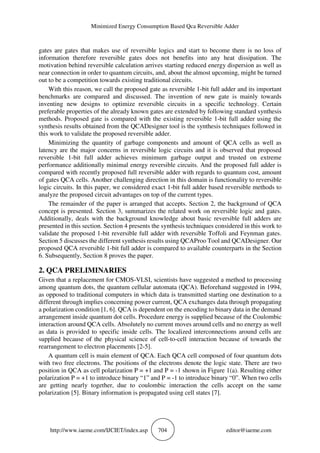 Minimized Energy Consumption Based Qca Reversible Adder
http://www.iaeme.com/IJCIET/index.asp 704 editor@iaeme.com
gates are gates that makes use of reversible logics and start to become there is no loss of
information therefore reversible gates does not benefits into any heat dissipation. The
motivation behind reversible calculation arrives starting reduced energy dispersion as well as
near connection in order to quantum circuits, and, about the almost upcoming, might be turned
out to be a competition towards existing traditional circuits.
With this reason, we call the proposed gate as reversible 1-bit full adder and its important
benchmarks are compared and discussed. The invention of new gate is mainly towards
inventing new designs to optimize reversible circuits in a specific technology. Certain
preferable properties of the already known gates are extended by following standard synthesis
methods. Proposed gate is compared with the existing reversible 1-bit full adder using the
synthesis results obtained from the QCADesigner tool is the synthesis techniques followed in
this work to validate the proposed reversible adder.
Minimizing the quantity of garbage components and amount of QCA cells as well as
latency are the major concerns in reversible logic circuits and it is observed that proposed
reversible 1-bit full adder achieves minimum garbage output and trusted on extreme
performance additionally minimal energy reversible circuits. And the proposed full adder is
compared with recently proposed full reversible adder with regards to quantum cost, amount
of gates QCA cells. Another challenging direction in this domain is functionality to reversible
logic circuits. In this paper, we considered exact 1-bit full adder based reversible methods to
analyze the proposed circuit advantages on top of the current types.
The remainder of the paper is arranged that accepts. Section 2, the background of QCA
concept is presented. Section 3, summarizes the related work on reversible logic and gates.
Additionally, deals with the background knowledge about basic reversible full adders are
presented in this section. Section 4 presents the synthesis techniques considered in this work to
validate the proposed 1-bit reversible full adder with reversible Toffoli and Feynman gates.
Section 5 discusses the different synthesis results using QCAProo Tool and QCADesigner. Our
proposed QCA reversible 1-bit full adder is compared to available counterparts in the Section
6. Subsequently, Section 8 proves the paper.
2. QCA PRELIMINARIES
Given that a replacement for CMOS-VLSI, scientists have suggested a method to processing
among quantum dots, the quantum cellular automata (QCA). Beforehand suggested in 1994,
as opposed to traditional computers in which data is transmitted starting one destination to a
different through implies concerning power current, QCA exchanges data through propagating
a polarization condition [1, 6]. QCA is dependent on the encoding to binary data in the demand
arrangement inside quantum dot cells. Procedure energy is supplied because of the Coulombic
interaction around QCA cells. Absolutely no current moves around cells and no energy as well
as data is provided to specific inside cells. The localized interconnections around cells are
supplied because of the physical science of cell-to-cell interaction because of towards the
rearrangement to electron placements [2-5].
A quantum cell is main element of QCA. Each QCA cell composed of four quantum dots
with two free electrons. The positions of the electrons denote the logic state. There are two
position in QCA as cell polarization P = +1 and P = -1 shown in Figure 1(a). Resulting either
polarization P = +1 to introduce binary “1” and P = -1 to introduce binary “0”. When two cells
are getting nearly together, due to coulombic interaction the cells accept on the same
polarization [5]. Binary information is propagated using cell states [7].
 