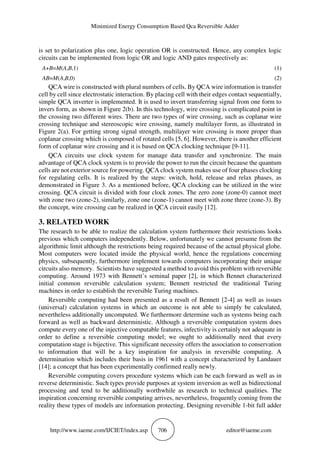 Minimized Energy Consumption Based Qca Reversible Adder
http://www.iaeme.com/IJCIET/index.asp 706 editor@iaeme.com
is set to polarization plus one, logic operation OR is constructed. Hence, any complex logic
circuits can be implemented from logic OR and logic AND gates respectively as:
A+B=M(A,B,1) (1)
AB=M(A,B,0) (2)
QCA wire is constructed with plural numbers of cells. By QCA wire information is transfer
cell by cell since electrostatic interaction. By placing cell with their edges contact sequentially,
simple QCA inverter is implemented. It is used to invert transferring signal from one form to
invers form, as shown in Figure 2(b). In this technology, wire crossing is complicated point in
the crossing two different wires. There are two types of wire crossing, such as coplanar wire
crossing technique and stereoscopic wire crossing, namely multilayer form, as illustrated in
Figure 2(a). For getting strong signal strength, multilayer wire crossing is more proper than
coplanar crossing which is composed of rotated cells [5, 6]. However, there is another efficient
form of coplanar wire crossing and it is based on QCA clocking technique [9-11].
QCA circuits use clock system for manage data transfer and synchronize. The main
advantage of QCA clock system is to provide the power to run the circuit because the quantum
cells are not exterior source for powering. QCA clock system makes use of four phases clocking
for regulating cells. It is realized by the steps: switch, hold, release and relax phases, as
demonstrated in Figure 3. As a mentioned before, QCA clocking can be utilized in the wire
crossing. QCA circuit is divided with four clock zones. The zero zone (zone-0) cannot meet
with zone two (zone-2), similarly, zone one (zone-1) cannot meet with zone three (zone-3). By
the concept, wire crossing can be realized in QCA circuit easily [12].
3. RELATED WORK
The research to be able to realize the calculation system furthermore their restrictions looks
previous which computers independently. Below, unfortunately we cannot presume from the
algorithmic limit although the restrictions being required because of the actual physical globe.
Most computers were located inside the physical world, hence the regulations concerning
physics, subsequently, furthermore implement towards computers incorporating their unique
circuits also memory. Scientists have suggested a method to avoid this problem with reversible
computing. Around 1973 with Bennett’s seminal paper [2], in which Bennet characterized
initial common reversible calculation system; Bennett restricted the traditional Turing
machines in order to establish the reversible Turing machines.
Reversible computing had been presented as a result of Bennett [2-4] as well as issues
(universal) calculation systems in which an outcome is not able to simply be calculated,
nevertheless additionally uncomputed. We furthermore determine such as systems being each
forward as well as backward deterministic. Although a reversible computation system does
compute every one of the injective computable features, infectivity is certainly not adequate in
order to define a reversible computing model; we ought to additionally need that every
computation stage is bijective. This significant necessity offers the association to conservation
to information that will be a key inspiration for analysis in reversible computing. A
determination which includes their basis in 1961 with a concept characterized by Landauer
[14]; a concept that has been experimentally confirmed really newly.
Reversible computing covers procedure systems which can be each forward as well as in
reverse deterministic. Such types provide purposes at system inversion as well as bidirectional
processing and tend to be additionally worthwhile as research to technical qualities. The
inspiration concerning reversible computing arrives, nevertheless, frequently coming from the
reality these types of models are information protecting. Designing reversible 1-bit full adder
 