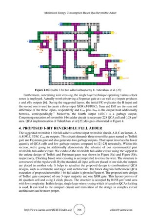 Minimized Energy Consumption Based Qca Reversible Adder
http://www.iaeme.com/IJCIET/index.asp 708 editor@iaeme.com
B
A
1.00
1.00 1.00
1.00
-1.00
-1.00
1.00
1.00
-1.00
-1.00
C
Cout
Bout
Gar
Sum/Diff
Figure 4 Reversible 1-bit full adder/subtarctor by E. Taherkhani et al. [23]
Furthermore, concerning wire crossing, the single layer technique operating various clock
zones is employed. Actually worth observing a Feynman gate at x as well as y inputs produces
x and x⊕y outputs [6]. During the suggested layout, the initial FG replicates the B input and
the second one is used to create a three-input XOR (A⊕B⊕C). Sum and Diff are the sum and
difference of the three inputs, respectively and Cout plus Bout is the output hold additionally
borrows, correspondingly.” Moreover, the fourth output (A⊕C) is a garbage output.
Concerning execution of reversible 1-bit adder circuit is necessary 228 QCA cell and 0.28 µm2
area. QCA implementation of Taherkhani et al [23] design is illustrated in Figure 4.
4. PROPOSED 1-BIT REVERSIBLE FULL ADDER
The suggested reversible 1-bit full adder is a three input reversible circuit. A,B,C are inputs. A,
A XOR B, SUM, Cout are outputs. This circuit demands three reversible gates named as Toffoli
gate and Feynman gate and also generates two garbage outputs. That layout involves the lower
quantity of QCA cells and low garbage outputs compared to [21-23] repeatedly. Within this
section, we're going to additionally demonstrate the advance of our recommended past
reversible full-adder circuit. We establish the reversible full-adder circuit using the support to
the unique design of Toffoli and Feynman gates was shown in Figure 5(a) and Figure 5(b),
respectively. Clocking based wire crossing is accomplished to cross the wire. The structure is
constructed of the regular cell. By the standard, all input cells are placed in one side, the outputs
are placed in another side. It helps to actualize the proposed design to combinational QCA
designs, such as arithmetic and logic unit architecture. The block diagram furthermore QCA
execution of proposed reversible 1-bit full adder is given in Figure 6. The proposed new design
of Toffoli gate composed of one 3-input majority and one XOR gate. This layout consists of
46 quantum cell and using 4 clock phases. The structure is occupied by 0.058 µm2
total area
with low complexity. In this design, single layer wire crossing which is based on QCA clocking
is used. It can lead to the compact circuit and realization of the design in complex circuit
architecture can be more proper.
 