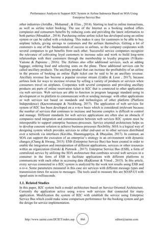 Performance Analysis to Support B2C System in Airline Indonesia Based on SOA Using
Enterprise Service Bus
http://www.iaeme.com/IJCIET/index.asp 866 editor@iaeme.com
other industries (Arridha , Mohamed , & Elias , 2014). Starting to lead to online transactions,
as well as airline ticket booking. The use of the Internet as a booking method offers
companies and consumers benefits by reducing costs and providing the latest information to
both parties (Mouakket , 2014). Purchasing online airline ticket has developed using an online
system or can be called with e-ticketing. This makes it easy for customers to be able to buy
airplane tickets, giving savings to customers and the airlines themselves. Getting a lot of
customers is one of the fundamentals of success in airlines, so the company cooperates with
several companies to get benefits from each other. Successful service companies recognize
the relevance of cultivating loyal customers to increase sales and work to build long-term
relationships with their customers through the membership in loyalty program (Vilkaite-
Vaitone & Papsiene , 2016). The Airlines also offer additional services, such as adding
luggage, ordering food and selecting seats on the plane. These additional services can be
called ancillary products. The ancillary product that can increase the profitability of an airline
in the process of booking an online flight ticket can be said to be an ancillary revenue.
Ancillary revenue has become a popular revenue stream (Uddin & Leon , 2017), because
airlines look for ways to increase revenue by selling a variety of products or services when
consumers travel on airplanes. Cooperates with several companies and providing ancillary
products are parts of online reservation ticket in B2C that is connected to other applications
via web services. Web services are able to function in program language standard using in
development or its platform to communicate with or sending message with other applications
or web services not based on standards and technologies of other platform (Platform
Independence) (Kaewrattanapat & Nookhong, 2017). The application of web services for
system of B2C has been developed on a n-to-n basis which is considered irrelevant because
the number of services that continues to increase and become complex is difficult to control
and manage. Different standards for web service applications are often also an obstacle if
companies need integration and communication between web services B2C system must be
interoperable to support enterprise business processes. Service oriented architecture helps us
to develop concrete solution to achieve business processes flexibility. SOA is a logical way of
designing system which provides services to either end-user or to other services distributed
over a network via interfaces (Kavitha, Shanmugapriya, & Dhayalan, 2017). In contrast, an
SOA can support the execution of an enterprise’s strategy in an environment with dynamic
changes (Chang & Hwang, 2015). ESB (Enterprise Service Bus) has been created in order to
enable the integration and interoperation of different applications, services or other resources
within an organization (Górski & Pietrasik , 2017). Enterprise Service Bus (ESB), a form of
centralized service by utilizing the SOA architecture that combines several web services in a
container in the form of ESB to facilitate applications with different platforms to
communicate with each other in accessing data (RajKumar & Vinod , 2015). In this article,
every service connected in a B2C system is analyzed by the work test results using ESB and
n-to-n. Some parameters measured in this case are services with different message types and
transmission times for access to messages. The tools used to measure this are SOAP-UI with
speed units in milliseconds.
1.1. Related Studies
In this paper, B2C system built a model architecture based on Service Oriented Architecture.
Currently the application active using n-to-n web services that connected for many
application. Modification the system of B2C with establish the service using Enterprise
Service Bus which could make some comparison performance for the booking system and get
the design for service implementation.
 
