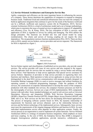 Finda Anisa Putri, Abba Suganda Girsang
http://www.iaeme.com/IJCIET/index.asp 867 editor@iaeme.com
1.2. Service Oriented Architecture and Enterprise Service Bus
Agility, cooperation and efficiency are the most important factors in influencing the success
of a company. These factors determine the capabilities of companies to respond to changing
business needs. Traditional fixed and centralized infrastructure does not meet the company to
build an application integration that continues to grow for the needs of the business world and
can be a difficult, inefficient and expensive system (Sri & Priyadarsini, 2015). Service-
oriented Architecture (SOA) is a kind of architecture model and a set of design methodology,
which aims to maximize the reuse of neutral services in application to improve IT adaptability
and efficiency (You, Xu, & Wang, 2016). The key conception of SOA is services, each
application of SOA is regarded as service for calling and managing. The SOA defines the
design principles: The functions are divided into less and reused model by using
modularization. The clients and servers of loosing coupling do not require the close
dependence. The encapsulation encloses function modularization (Wei, 2015). There are three
roles in SOA, namely service brokers, service providers and service requester. The framework
for SOA is depicted as a figure 1.
Service
Broker
Service
Provider
Service
Requester
Register/
Publish
Find
Bind and Execute
WSDL, UDDI
SOAP / XML
WSDL, UDDI
Figure 1. SOA Framework
Service broker register and classifications of published service providers, also provide search
services. The service provider will issue its own service and also respond to the request.
Service applicants look for services that are needed by using a service broker and utilizing
these services. Find Operations to help service applicants find special service assistance by
service brokers. Operation of providers to help service providers in registering their own
functions and interfaces. Bind operation to help service applicants in using services that are
distinguished in the deed SOA service communication with messages formally designed via
Extensible Markup Language (XML) to send or receive messages and without limitation by
operating systems or connected programming languages. Under the guidance of SOA
services, the construction of corporate informatization to develop the source of the company's
production with other standards into services, the company's business processes are built by
the choreography of services. Services are a type of SOA implementation. SOA components
interact with each other. Some standard techniques are used in web services such as Universal
Description, Discovery and Integration (UDDI), Web Services Description Language
(WSDL), HyperText Transfer Protocol (HTTP), Simple Object Access Protocol (SOAP), and
XML and so on. Web services are the best choice for developing SOA-based applications.
The process of designing software systems based on SOA, the dynamic relationship of
requirements for functions and services obtained, such as the relationship between the
services and the bottom technology of the implemented services. Subsequently, basic services
must meet the requirements of the singular-language definition and function in SOA. So each
individual implementation service often depends on other application systems. Finally, the
service process in an organization is used to implement all system functions. Service Oriented
Architecture (SOA) is a strategy of enterprise business integration, which emphasis on reuse
and loose coupling. As the core of SOA, the Enterprise Service Bus (ESB) is designed to
integrate heterogeneous platform applications, provide interactive, collaborative, and
 