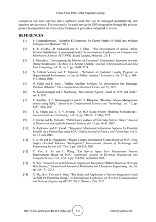 Finda Anisa Putri, Abba Suganda Girsang
http://www.iaeme.com/IJCIET/index.asp 873 editor@iaeme.com
companies can turn services into a software asset that can be managed quantitatively and
increase service reuse. The test results for each service in ESB integration through the process
proved to outperform in terms of performance it generates compared to n-to-n.
REFERENCES
[1] P. Ueasangkomsate, "Adoption E-Commerce for Export Market of Small and Medium
Enterprises in Thailand," 2015.
[2] R. R. Arridha , H. Mohamed and N. F. Elias , "The Determinants of Airline Online
Services Satisfaction: A conceptual model," in International Conference on Computer and
Information Sciences (ICCOINS) , Kuala Lumpur, Malaysia , 2014.
[3] S. Mouakket , "Investigating the Motives of Customers’ Continuance Intentions towards
Online Reservation: The Role of E-Service Quality," Journal of Organizational and End
User Computing, vol. 26, no. 2, pp. 18-40, 2014.
[4] N. Vilkaite-Vaitone and P. Papsiene , "Influence of Customer Loyalty Program on
Organizational Performance: a Case of Airline Industry," Economics, vol. 27(1), p. 109–
116, March 2016.
[5] N. Uddin and S. Leon , "Airline Ancillary Services: An Investigation into Passenger
Purchase Behavior," The Transportation Research Forum, vol. 56, 2017.
[6] N. Kaewrattanapat and J. Nookhong, "Recruitment Agency Based on SOA and XML,"
vol. 8, 2017.
[7] V. Kavitha, D. P. Shanmugapriya and D. V. Dhayalan, "Business Process Management
system using SOA," Advances in Computational Sciences and Technology, vol. 10, pp.
1457-1462, 2017.
[8] T.-K. Chang and E. T. Y. Hwang, "An SOA-Based System Modeling Methodology,"
Journal of Internet Technology, vol. 16, pp. 547-561, 15 May 2015.
[9] T. Górski and K. Pietrasik , "Performance analysis of Enterprise Service Buses," Journal
of Theoretical and Applied Computer Science, vol. 10, pp. 16-32, 2017.
[10] N. RajKumar and V. Vinod , “Integrated Educational Information Systems for Disabled
Schools via a Service Bus using SOA,” Indian Journal of Science and Technology, vol. 8,
no. 13, July 2015.
[11] S. A. Sri and R. Priyadarsini, "Digital Campus Information System Based on SOA Using
Aspect Oriented Software Development," International Journal of Technology and
Engineering System, vol. 7 No. 2, pp. 130-133, 2015.
[12] Y. You, Y. Xu and L. Wang, "Car Service Spare Parts Procurement Process
Improvements Based on SOA," Indonesian Journal of Electrical Engineering and
Computer Science, vol. 3 No. 3, pp. 554-563, September 2016.
[13] N. Wei, "Research on an Information Application Integration Platform Based on SOA and
Web Service," International Journal of Multimedia and Ubiquitous Engineering, vol. 10,
pp. 165-174, 2015.
[14] X. Ma, Q.-b. Yao and S. Shan, “The Study and Application of System Integration Based
on ESB for Enterprise Group,” in International Conference on Wireless Communication
and Network Engineering (WCNE 2017), Xiamen, Chia, 2017.
 